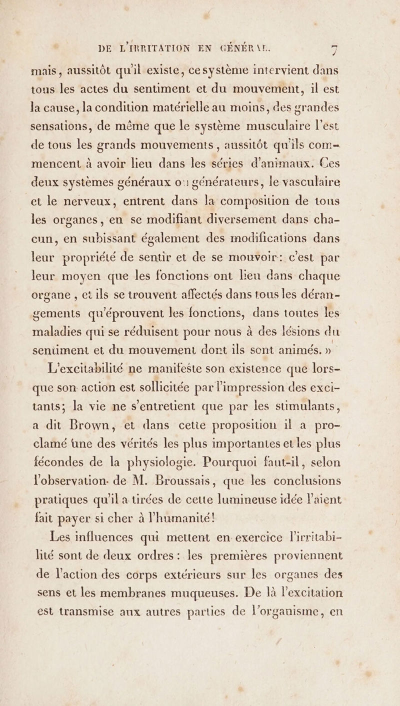 mais, aussitôt qu'il existe, ce système intervient dans tous les actes du sentiment et du mouvement, il est la cause, la condition matérielle au moins, des grandes sensations, de même que le système musculaire l’est de tous les grands mouvements, aussitôt qu'ils com- mencent à avoir lieu dans les séries d'animaux. Ces » deux systèmes généraux o:1 générateurs, le vasculaire et le nerveux, entrent dans la composition de tous les organes, eu se modifiant diversement dans cha- cun, en subissant également des modifications dans leur propriété de sentir et de se mouvoir: c’est par leur moyen que les fonctions ont leu dans chaque organe , et ils se trouvent affectés dans tous les déran- gements qu'éprouvent les fonctions, dans toutes Îles maladies qui se réduisent pour nous à des lésions du sentiment et du mouvement dort ils sont animés. » L’excitabilité ne manifeste son existence que lors- que son: action est sollicitée par l'impression des exci- tants; la vie ne s’entretient que par les süimulants, a dit Brown, et dans cetie proposition il à pro- clamé üne des vérités les plus importantes et les plus fécondes de la physiologie. Pourquoi faut-il, selon l'observation. de M. Broussais, que les conclusions pratiques qu'il a tirées de cette lumineuse idée Paient fait payer si cher à l'humanité! Les influences qui mettent en exercice l'irritabi- lité sont de deux ordres: les premières proviennent de l’action des corps extérieurs sur les organes des sens et les membranes muqueuses. De là l'excitation est transmise aux autres parties de l'organisme, en