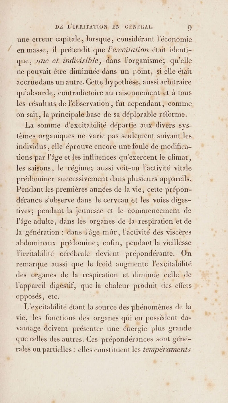 une erreur capitale, lorsque, considérant l’économie en masse, il prétendit que lexcitation était identi- que, une et indivisible, dans l'organisme; qu'elle ne pouvait être diminuée dans un point, si elle était accruedans un autre. Cette hypothèse, aussi arbitraire qu'absurde, contradictoire au raisonnement et à tous les résuhats de l'observation , fut cependant, comme on sait, la principale base de sa déplorable réforme. La somme d’excitabilité départie aux divers sys- ièmes organiques ne varie pas seulement suivant les individus , elle éprouve encore une foule de modifica- tions par l’âge et les influences qu’exercent le climat, les saisons, le régime; aussi voit-on l’acuivité vitale prédominer successivement dans plusieurs appareils. Pendant les premières années de la vie, cette prépon- dérance s’observe dans le cerveau et les voies diges- tives; pendant la jeunesse et le commencement de l’âge adulte, dans les organes de la respiration et de la génération : dans l’âge mür, l'activité des viscères abdominaux prédomine; enfin, pendant la vieillesse lirritabilité cérébrale devient prépondérante. On remarque aussi que le froid augmente lexcitabilté des organes de la respiration et diminue celle de l'appareil digesuf, que la chaleur produit des effets opposés, etc. L’excitabilité étant la source des phénomènes de la vie, les fonctions des organes qui en possèdent da- vantage doivent présenter une énergie plus grande que celles des autres. Ces prépondérances sont géné- rales ou partielles : elles constituent les empéraments