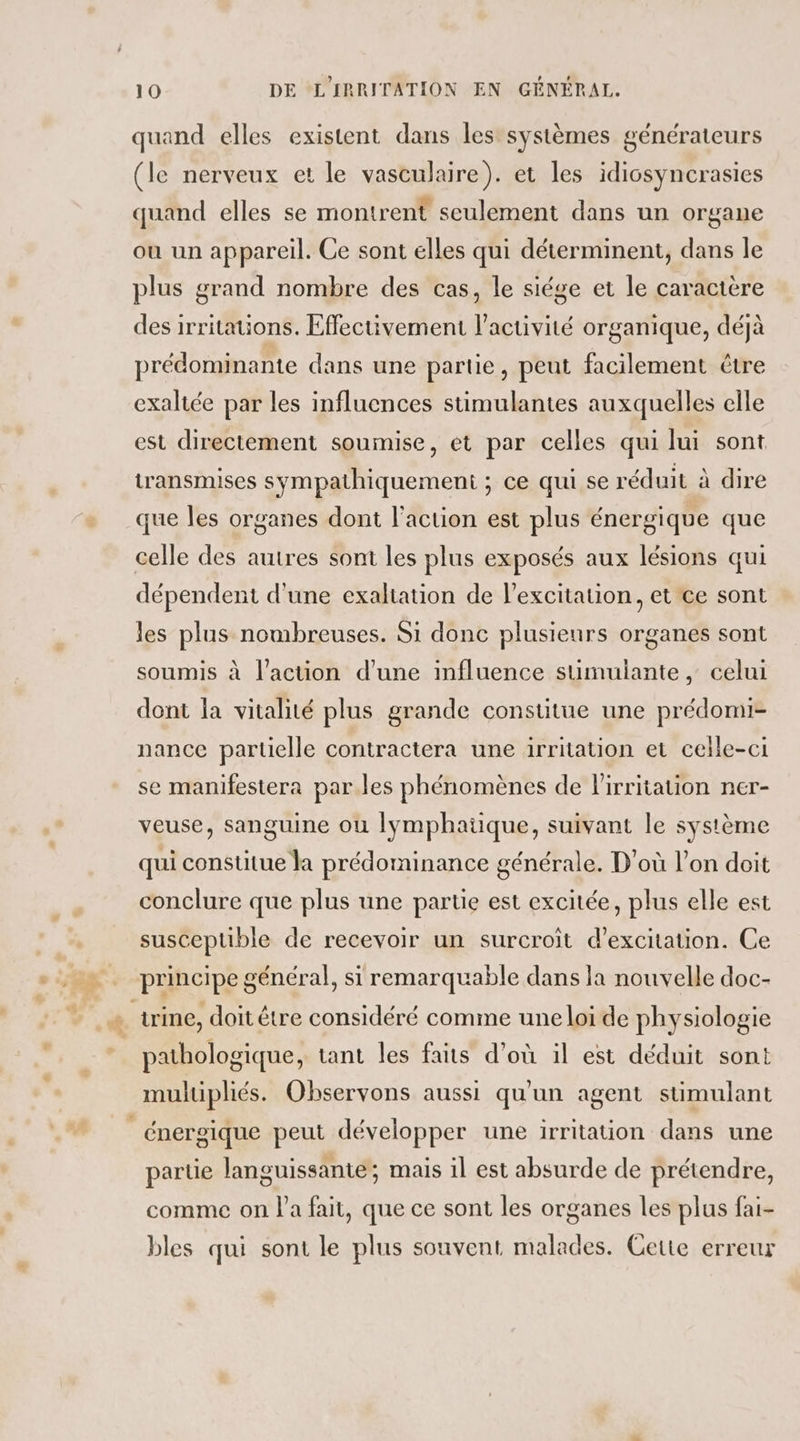 quand elles existent dans les systèmes générateurs (le nerveux et le vasculaire). et les idicsyncrasies quand elles se montrent seulement dans un organe où un appareil. Ce sont elles qui déterminent, dans le plus grand nombre des cas, le siége et le caractere des irritations. Effectivement l’activité organique, déjà prédominante dans une partie, peut facilement être exaltée par les influences stimulantes auxquelles elle est directement soumise, et par celles qui lui sont transmises sympathiquement ; ce qui se réduit à dire que les organes dont l’action est plus énergique que celle des autres sont les plus exposés aux lésions qui dépendent d'une exaltation de l'excitation, et ce sont les plus nombreuses. Si donc plusieurs organes sont soumis à l’action d'une influence sumuiante, celui dont la vitalité plus grande consutue une prédomi- nance partielle contractera une irritation et celle-ci se manifestera par les phénomènes de lirritauion ner- veuse, sanguine ou lymphatique, suivant le système qui constitue la prédominance générale. D'où l’on doit conclure que plus une partie est excitée, plus elle est susceptible de recevoir un surcroit d’exciation. Ce principe général, si remarquable dans la nouvelle doc- pathologique, tant les faits d’où il est déduit sont muluipliés. Observons aussi qu'un agent stimulant parte languissante; mais il est absurde de prétendre, comme on l'a fait, que ce sont les organes les plus fai- bles qui sont le plus souvent malades. Cette erreur