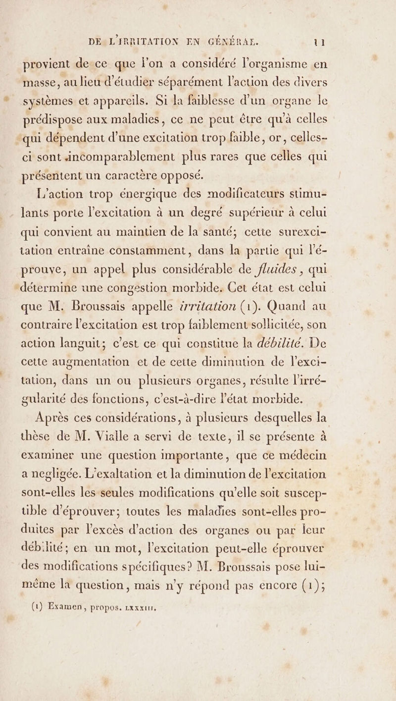 provient de ce que l'on a considéré l'organisme en masse, au lieu d'étudier séparément l’action des divers systèmes et appareils. Si la faiblesse d’un organe le prédispose aux maladies, ce ne peut être qu'à celles qui dépendent d’une excitation trop faible, or, celles- ci sont ncomparablement plus rares que celles qui présentent un caractère opposé. L'action trop énergique des modificateurs stimu- lanis porte l'excitation à un degré supérieur à celui qui convient au mainuen de la santé, cetie surexci- tation entraine constamment, dans la partie qui l’é- prouve, un appel plus considérable de fluides , qui détermine une congestion morbide. Cet état est celui que M. Broussais appelle irritation (1). Quand au contraire l'excitation est trop faiblement sollicitée, son action languit; c’est ce qui constitue la débilité. De cette augmentation et de cette diminution de l'exci- tauon, dans un ou plusieurs organes, résulte l'irré- gularité des fonctions, c’est-à-dire l’état morbide. Après ces considérations, à plusieurs desquelles Ia thèse de M. Viaile a servi de texte, il se présente à examiner une question importante, que ce médecin a negligée, L’exaltation et la diminution de l'excitation sont-elles les seules modifications qu’elle soit suscep- tible d’éprouver; toutes les maladies sont-elles pro- duites par l'excès d'action des organes ou par leur débilité; en un mot, l'excitation peut-elle éprouver des modifications spécifiques? M. Broussais pose lui- même la question, mais n’y répond pas encore (1); (1) Examen, propos. Lxxxin.