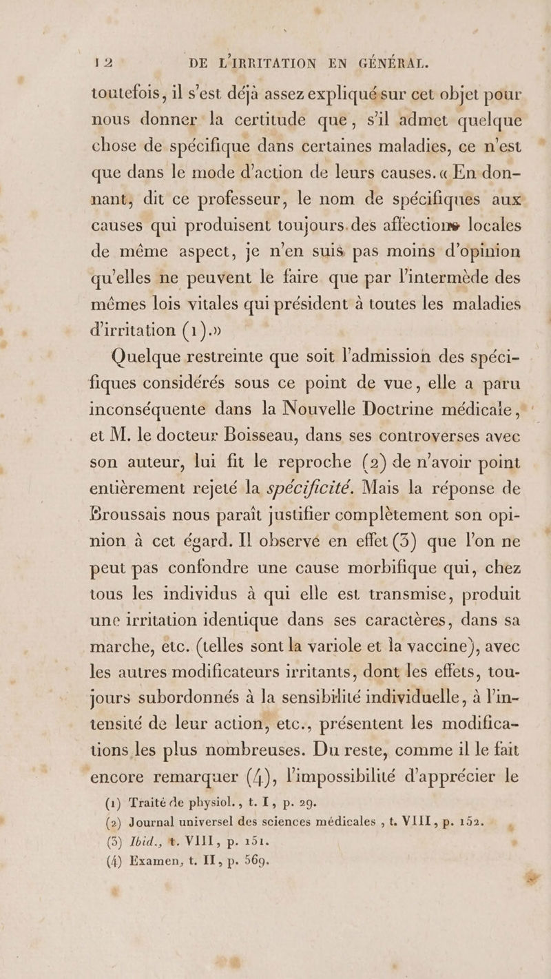 toutefois, il s’est déjà assez expliquésur cet objet pour nous donner la certitude que, s’il admet quelque chose de spécifique dans certaines maladies, ce n'est que dans le mode d’acuon de leurs causes. « En don- nant, dit ce professeur, le nom de spécifiques aux causes qui produisent toujours. des affections locales de même aspect, je n'en suis pas moins d'opinion qu’elles ne peuvent le faire que par lintermède des mêmes lois vitales qui président à toutes les maladies d'irritation (1).» Quelque restreinte que soit l'admission des spéci- fiques considérés sous ce point de vue, elle a paru et M. le docteur Boisseau, dans ses controverses avec son auteur, lui fit le reproche (2) de n'avoir point entièrement rejeté la spécificité. Mais la réponse de Broussais nous paraît justifier complètement son opi- nion à cet égard. IL observé en effet (3) que l’on ne peut pas confondre une cause morbifique qui, chez tous les individus à qui elle est transmise, produit une irritation identique dans ses caractères, dans sa marche, etc. (telles sont la variole et la vaccine}, avec les autres modificateurs irritants, dont les effets, tou- jours subordonnés à la sensibilité individuelle, à l'in- tensité de leur action, etc., présentent les modifica- ons les plus nombreuses. Du reste, comme il le fait encore remarquer (4), l'impossibilité d'apprécier le (1) Traité de physiol. , t. L, p. 29. (2) Journal universel des sciences médicales , t, VIII, p. 152. (3) Zbid., &amp;. VIIT, p. 151. (4) Examen, t. IE, p. 569.