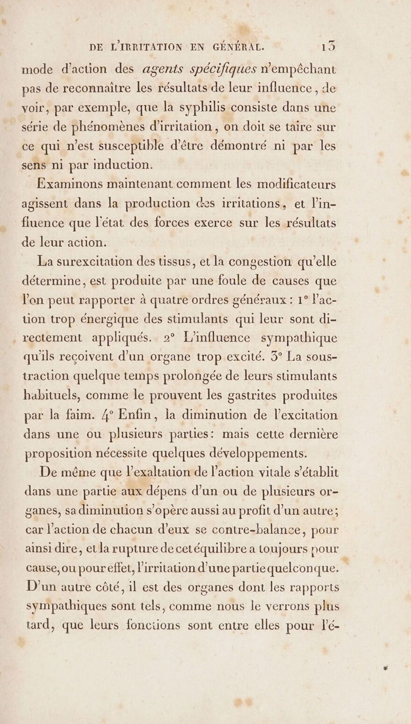 mode d'action des agents spécifiques n'empéchant pas de reconnaitre les résultats de leur influence , de voir, par exemple, que la syphilis consiste dans une série de phénomènes d'irritation , on doit se taire sur ce qui n’est susceptible d’être démontré ni par les sens ni par induction. _ Examinons maintenant comment les modificateurs agissent dans la production des irritations, et l’in- fluence que l'état des forces exerce sur les résultats de leur action. La surexcitation des tissus, et la congestion qu'elle détermine, est produite par une foule de causes que l'on peut rapporter à quatre ordres généraux : 1° l’ac- tion trop énergique des stimulants qui leur sont di- _rectement appliqués. 2 L'influence sympathique qu'ils recoivent d’un organe trop excité. 3° La sous- traction quelque temps prolongée de leurs süimulants habituels, comme le prouvent les gastrites produites par la faim. 4° Enfin, la diminution de l'excitation dans une ou plusieurs parties: mais cette dernière proposition nécessite quelques développements. De même que l’exaltation de l’action vitale s'établit dans une partie aux dépens d’un ou de plusieurs or- ganes, sa diminution s'opère aussi au profit d’un autre; car l’action de chacun d’eux se contre-balance, pour ansi dire, et la rupture de cetéquilibre a toujours nour cause, ou pour effet, l’irritation d’une partie quelconque. D'un autre côté, il est des organes dont les rapports sympathiques sont tels, comme nous le verrons plus tard, que leurs fonctions sont entre elles pour l'é-