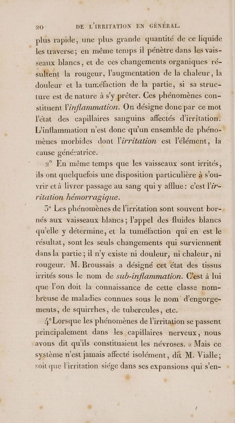 plus rapide, une plus grande quantité de ce liquide les traverse; en même temps il pénètre dans les vais- seaux blancs, et de ces changements organiques ré- sultent la rougeur, l'augmentation de la chaleur, la douleur et la tuméfaction de la partie, si sa struc- ture est de nature à s’v prêter. Ces phénomènes con- stituent l’énflammation. On désigne donc par ce mot Vétat des capillaires sanguins affectés d'irritation: L’inflammation n'est donc qu'un ensemble de phéno- mènes morbides dont l’srritation est lélémen, la cause génératrice. 2° En même temps que les vaisseaux sont ivrités, ils ont quelquefois une disposition particulière à s’ou- vrir et à livrer passage au sang qui y afflue: c’est l’ir- ritation hémorragique. 5° Les phénomènes de l'irritation sont souvent bor-. nés aux vaisseaux blancs ; l'appel des fluides blancs qu'elle y détermine, et la tuméfaction qui en est le résultat, sont les seuls changements qui surviennent dans la partie ; il n’y existe ni douleur, ni chaleur, ni rougeur. M. Broussais a désigné cet état des ussus irrités sous le nom de sub-inflammation. C'est à lui que lon doit la connaissance de cette classe nom- breuse de maladies connues sous le nom d'engorge- ments, de squirrhes, de tubercules, etc. 4° Lorsque les phénomènes de l’irritation se passent principalement dans les capillaires nerveux, nous avons dit qu'ils constituaient les névroses. « Mais ce système n’est Jamais affecté isolément, dit M. Vialle; soit que lirritation siége dans ses expansions qui s’en- LS