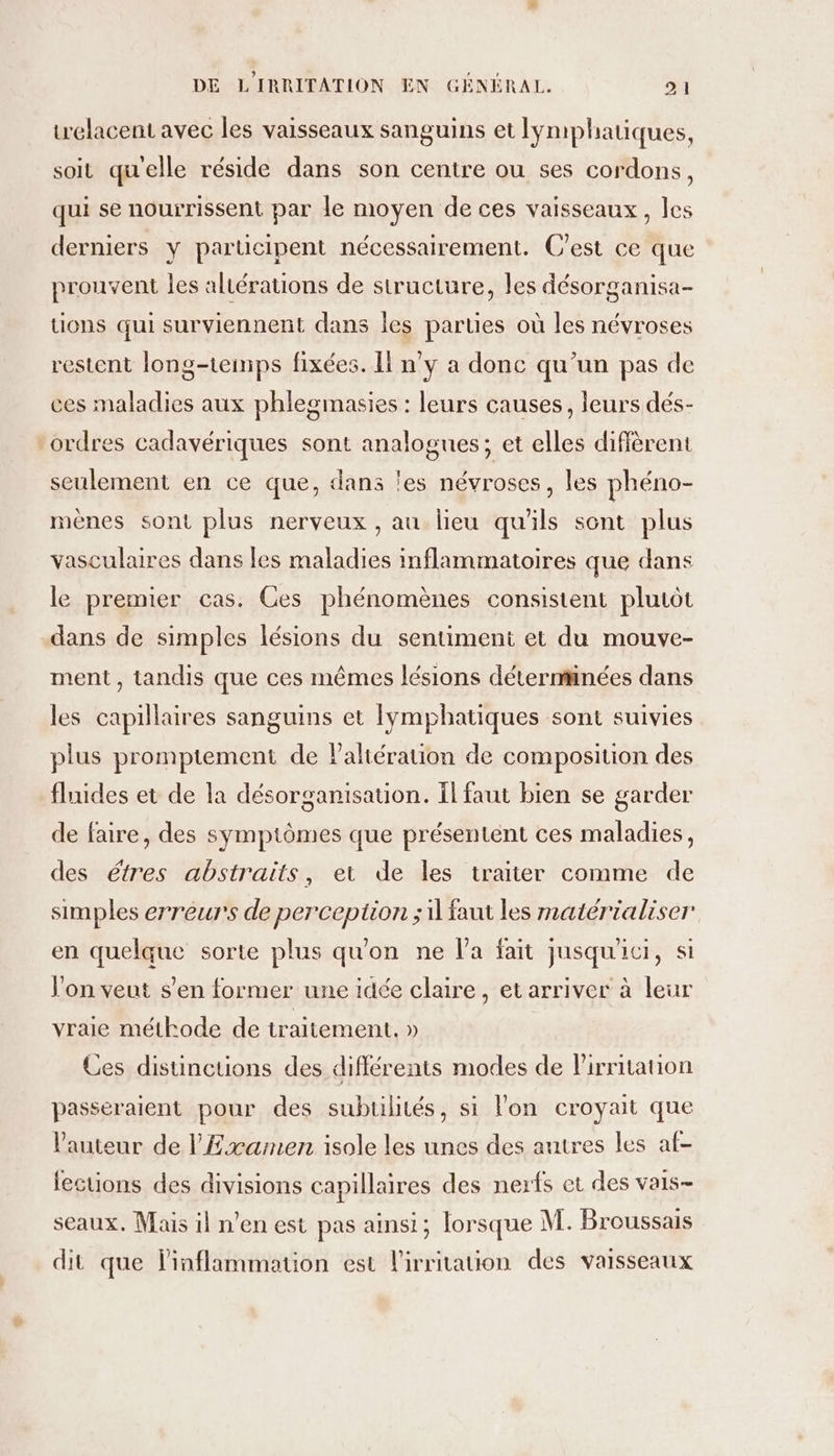 trelacent avec les vaisseaux sanguins et Iymiphatiques, soit qu'elle réside dans son centre ou ses cordons, qui se nourrissent par le moyen de ces vaisseaux, les derniers y parucipent nécessairement. C'est ce que prouvent les altérations de structure, les désorganisa- tions qui surviennent dans les parties où les névroses restent long-teinps fixées. Il n'y a donc qu’un pas de ces maladies aux phlegmasies : leurs causes, leurs dés- “ordres cadavériques sont analogues; et elles diffèrent seulement en ce que, dans les névroses, les phéno- mèenes sont plus nerveux , au lieu qu'ils sont plus vasculaires dans les maladies inflammatoires que dans le premier cas. Ces phénomènes consistent plutôt dans de simples lésions du sentiment et du mouve- ment , tandis que ces mêmes lésions déterminées dans les capillaires sanguins et Iympbhatiques sont suivies plus promptement de Paliération de composition des fluides et de la désorganisation. Ïl faut bien se garder de faire, des symptômes que présentent ces maladies, des étres abstraits, et de les traiter comme de simples erreurs de perception ; il faut les matérialiser en quelque sorte plus qu'on ne l'a fait jusqu'ici, si Von veut s’en former une idée claire, etarriver à leur vraie méthode de traitement. » Ces disunctions des différents modes de Pirritation passéraient pour des subulités, si lon croyait que l’auteur de l'Examen isole les unes des antres les af- fections des divisions capillaires des nerfs et des vais- seaux. Mais il n'en est pas ainsi; lorsque M. Broussais dit que linflammation est l'irritation des vaisseaux