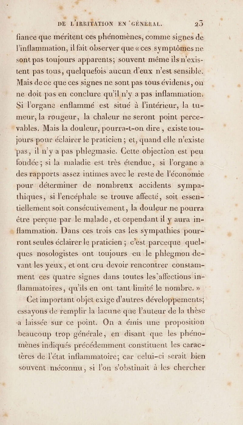 # Fa fiance que méritent ces phénomènes, comme signes de l’inflammation, il fait observer que «ces symptômes ne sont pas toujours apparents; souvent même ils n’exis- tent pas tous, quelquefois aucun d'eux n’est sensible. Mais de ce que ces signes ne sont pas tous évidenis, on ne doit pas en conclure qu'il n'y a pas inflammation. Si l'organe enflammé est situé à l'intérieur, la tu- meur, la rougeur, la chaleur ne seront point perce- jours pour éclairer le praticien; et, quand elle n'existe pas, il n’y a pas phlegmasie. Cette objection est peu fondée ; si la maladie est très étendue, si l'organe a des rapports assez intimes avec le reste de l'économie pour déterminer de nombreux accidents sympa- thiques, si l'encéphale se trouve affecté, soit essen- tiellement soit consécutivement, la douleur ne pourra être perçue par le malade, et cependant il ÿ aura in- flammation. Dans ces trois cas les sympathies pour- ront seules éclairer le praticien ; c'est parceque quel- ques nosologistes ont toujours eu le phlegmon de- vant les yeux, et ont cru devoir rencontrer constam- ment ces quatre signes dans toutes les’affections in- flammatoires, qu'ils en ont tant limité le nombre. » Cet important objet exige d’autres développements; essayons de remplir la lacune que l’auteur de la thèse a laissée sur ce point. On à émis une proposition beaucoup trop générale, en disant que les phéno- mènes indiqnés précédemment constituent les carac- ières de l’état inflammatoire; car celui-ci serait bien souvent méconnu, si l’on s'obstinait à les chercher