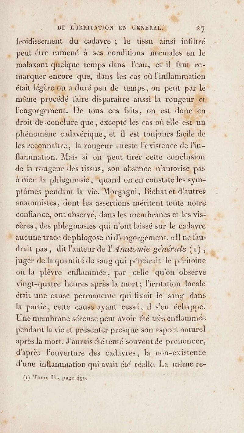 froidissement du cadavre ; le üssu ainsi infiltré peut être ramené à ses conditions normales en le malaxant quelque temps dans leau, et il faut re- marquer encore que, dans les cas où l’inflammation était légèrerou a duré peu de temps, on peut par le même procédé faire disparaitre aussi la rougeur. et l’engorgement. De tous ces faits, on est donc en droit de-conclure que, excepté les cas où elle est un phénomène cadavérique, et il est toujours facile de les reconnaître, la rougeur atteste l'existence de l’in- flammation. Mais si on peut tirer cette conclusion de la rougeur des tissus, son absence n'autorise pas à nier la phlegmasie, ‘quand on en constate les sym- ptômes pendant la vie. Morgagni, Bichat et d’autres anatomistes, dont Les assertions méritent toute notre confiance, ont observé, dans les membranes et les vis- cères , des phlegmasies qui n'ont laissé sur le cadavre * aucune trace de phlogose ni d'engorgement. «Il ne fau- drait pas, dit l’auteur de l’4natomie générale (1), juger de la quantité de sang qui pénétrait le péritoine ou la plèvre antihes par celle quon observe vingt-quatre heures après la mort; lirritation locale était une cause permanente qui fixaic le sang dans la partie, cette causé ayant cessé, il s'en échappe. Une membrane séreuse peut avoir été très enflammée pendant la vie et présenter presque son aspect naturel après la mort. J'aurais été tenté souvent de prononcer, d'aprés louverture des cadavres, la non-existence d'une inflammation qui avait été réelle. La même re- (1) Tome Il, page 490.