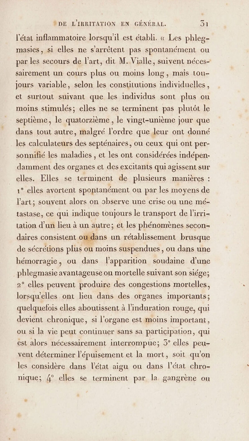 l'état inflammatoire lorsqu'il est établi. « Les phles- masies, si elles ne s'arrêtent pas spontanément ou par les secours de l’art, dit M. Vialle, suivent néces- sairement un cours plus ou moins long, maïs tou- jours variable, selon les consututions individuelles, et surtout suivant que les individus sont plus ou moins suümulés; elles ne se terminent pas plutôt le septième, le quatorzième , le vingt-unième jour que dans tout autre, malgré l’ordre que leur ont donné les calculateurs des septénaires, ou ceux qui ont per- sonnifié les maladies , et les ont considérées indépen- dammeni des organes et des excitants qui agissent sur elles. Elles se terminent de plusieurs manières : 1° elles avortent spontanément ou par les moyens de l'art; souvent alors on observe une crise ou une mé- tastase, ce qui indique toujours le transport de l'irri- tation d’un lieu à un autre; et les phénomènes secon- daires consistent oudans un rétablissement brusque de sécrétions plus ou moins suspendues , ou dans une hémorragie, ou dans lapparition soudaine d’une phlegmasie avantageuse ou mortelle suivant son siége; 2° elles peuvent produire des congestions mortelles, lorsqu'elles ont lieu dans des organes importants; quelquefois elles aboutissent à l'induration rouge, qui devient chronique, si l'organe est moins important, ou si la vie peut continuer sans sa participation, qui est alors nécessairement interrompue; 3° elles peu- vent déterminer l'épuisement et la mort, soit qu’on les considère dans l’état aigu ou dans l’état chro- nique; 4° elles se terminent par la gangrène ou