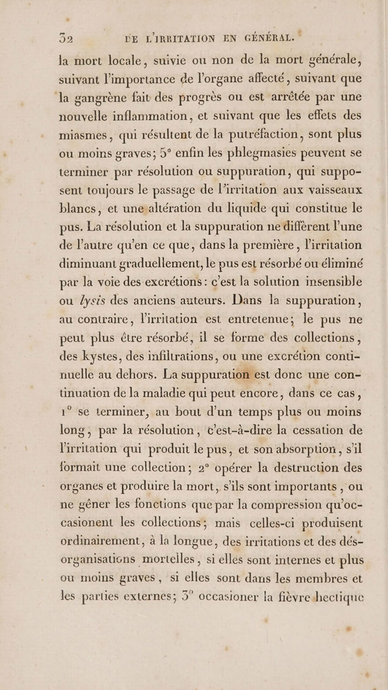 la mort locale, suivie ou non de la mort générale, suivant l'importance de l'organe aflecté, suivant que la gangrène fait des progrès ou est arrêtée par une nouvelle inflammation, et suivant que les effets des miasmes, qui résultent de la putréfaction, sont plus ou moins graves; b° enfin les phlegmasies peuvent se terminer par résolution ou suppurauon, qui suppo- sent toujours le passage de l’irritation aux vaisseaux blancs, et une altération du liquide qui constitue le pus. La résolution et la suppuration nediffèrent l'une de l’autre qu’en ce que, dans la première, lirritation diminuant graduellement, le pus est résorbé ou éliminé par la voie des-excrétions : c'est la solution insensible ou lyeis des anciens auteurs. Dans Îa suppuration, au contraire, l'irritation est entretenue; le pus ne peut plus être résorbé, il se forme des collections, des kystes, des infiltrations, ou une excrétion conti- nuelle au dehors. La suppuration est donc une con- üunuation de la maladie qui peut encore, dans ce cas, 1° se terminer, au bout d’un temps plus ou moins long, par la résolution, c’est-à-dire la cessation de lirritation qui produit le pus, et son absorption, s’il formait une collection; 2° opérer la destruction des organes et produire la mort, s'ils sont importants , ou ne gêner les fonctions que par la compression qu'oc- casionent les collections; mais celles-ci produisent ordmairement, à la longue, des irritations et des dés- organisautns mortelles, si elles sont internes et plus ou moins graves, si elles sont dans les membres et les parties externes; 3° occasioner la fièvredhectique