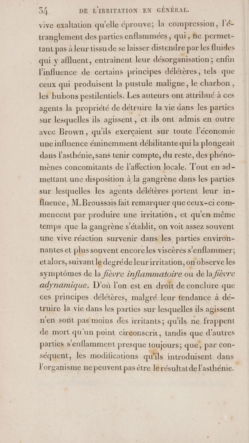 vive exaltation qu’elle éprouve; la compression, l'é- tranglement des parties enflammées, qui, ne permet- tant pas à leur uüssu de se laisser distendre par les fluides qui y afiluent, entraînent leur désorganisation ; enfin l'influence . certains principes délétères , tels que ceux qui produisent la pustule maligne, le charbon , les bubons pesulentiels. Les auteurs ont attribué à ces agents la propriété de détruire la vie dans les parties sur lesquelles ils agissent, ct ils ont admis en outre avec Brown, qu'ils exerçaient sur toute l’économie une influence éminemment débilitante qui la plongeait dans l’asthénie, sans tenir compte, du reste, des phéno- mènes concomitants de l'affection locale. Tout en ad- mettant une disposition à la gangrène dans les parties sur lesquelles les agents délétères portent leur in- fluence, M. Broussais fait remarquer que ceux-c1 com- mencent par produire une irritation, et qu'en même temps que la gangrène s'établit, on voit assez souvent une vive réaction survenir dans les parties environ- nantes et plus souvent encore les viscères s'enflammer; etalors, suivant le degréde leurirritation, on observe les symptômes de la fèvre inflammatoire ou dé la fièvre adynamique. D'où l'on est en droit de conclure que ces principes délétères, malgré leur tendance à dé- truire la vie dans les parties sur lesquelles ils agissent n'en sont pas moins des irritants; qu'ils ne frappent de mort qu'un point circonscrit, tandis que d’autres parties s'enflamment presque toujours; que, par con- séquent, les modifications qu'ils introduisent dans l'organisme ne peuvent pas être le résultat de l’asthénie.