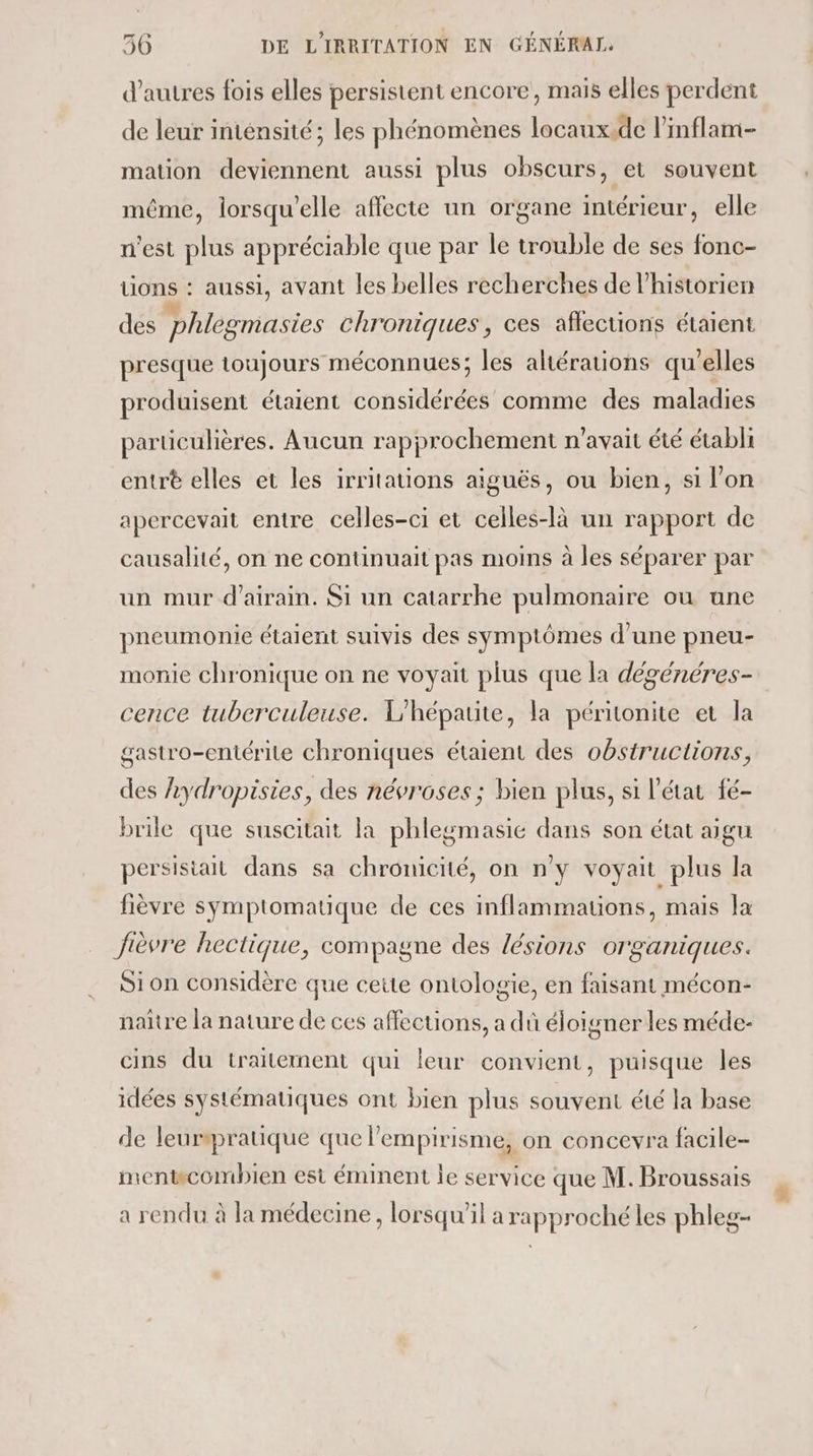 d’autres fois elles persistent encore, mais elles perdent de leur intensité; les phénomènes locaux.de linflam- mation deviennent aussi plus obscurs, et souvent même, lorsqu'elle affecte un organe intérieur, elle n'est plus appréciable que par le trouble de ses fonc- tions : aussi, avant les belles recherches de l'historien des phlegmasies chroniques, ces affections étaient presque toujours méconnues; les altérations qu’elles produisent étaient considérées comme des maladies particulières. Aucun rapprochement n'avait été établi entrt elles et les irritations aiguës, ou bien, si l’on apercevait entre celles-ci et celles-là un rapport de causalité, on ne continuait pas moins à les séparer par un mur d’airain. Si un catarrhe pulmonaire ou une pneumonie étaient suivis des symptômes d’une pneu- monie chronique on ne voyait plus que la dégénéres- cence tuberculeuse. L'hépatite, la péritonite et la gastro-entérite chroniques étaient des obstructions, des 2ydropisies, des névroses ; bien plus, si l’état fé- brile que suscitait la phlegmasié dans son état aigu persisiait dans sa chronicité, on n'y voyait plus la fièvre symptomatique de ces inflammauons, mais la Jièvre hectique, compagne des lésions organiques. Sion considère que cette ontologie, en faisant mécon- naître la nature de ces affections, a dû éloigner les méde- cins du traitement qui leur convient, puisque les idées systématiques ont bien plus souvent été la base de leurmratique que lempirisme, on concevra facile- mentwcombien est éminent Îe service que M. Broussais a rendu à la médecine, lorsqu'il a rapproché les phleg-