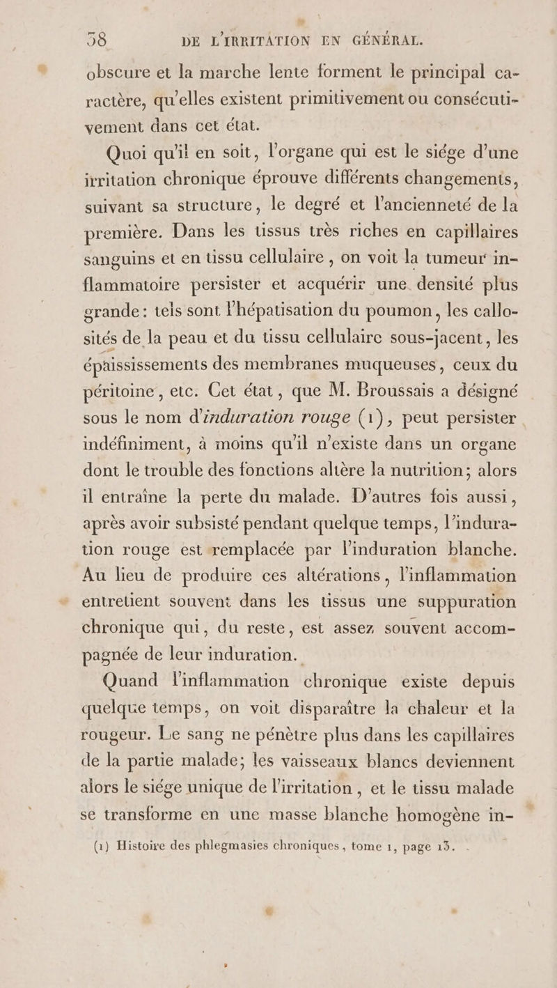 obscure et la marche lente forment le principal ca- ractère, qu'elles existent primitivement ou consécuti- vement dans cet état. Quoi qu'it en soit, l'organe qui est le siége d’une irritation chronique éprouve différents changements, suivant sa structure, le degré et l'ancienneté de la première. Dans les ussus très riches en capillaires sanguins et en üssu cellulaire , on voit la tumeur in- flammatoire persister et acquérir une densité plus grande : tels sont l'hépatisation du poumon, les callo- sités de la peau et du ussu cellulaire sous-jacent, les éphississements des membranes muqueuses, ceux du péritoine , etc. Cet état, que M. Broussais a désigné sous le nom d'induration rouge (1), peut persister indéfiniment, à moins qu'il n'existe dans un organe dont le trouble des fonctions altère la nutrition; alors il entraîne la perte du malade. D'autres fois aussi, après avoir subsisté pendant quelque temps, l’indura- tion rouge est remplacée par linduration blanche. Au lieu de produire ces altérations, linflammation entretient souvent dans les tissus une suppuration chronique qui, du reste, est assez souvent accom- pagnée de leur induration. Quand linflammation chronique existe depuis quelque temps, on voit disparaître la chaleur et la rougeur. Le sang ne pénètre plus dans les capillaires de la partie malade; les vaisseaux blancs deviennent alors le siége unique de l'irritation , et le tissu malade se transforme en une masse blanche homogène in- (1) Histoire des phlegmasies chroniques , tome 1, page 15.