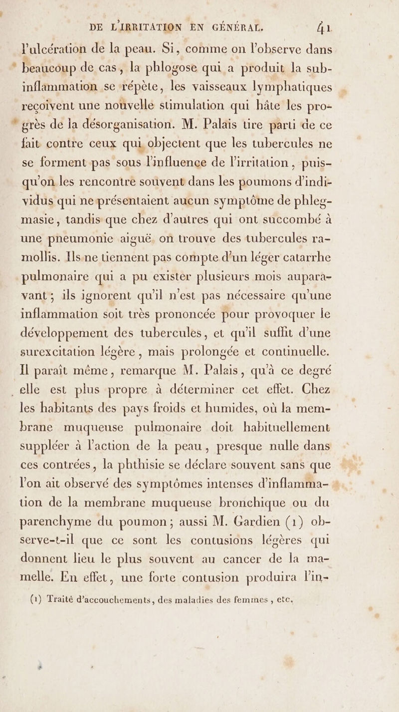 l'ulcération de la peau. Si, comme on l’observe dans * beaucoup de cas, la phlogose qui a produit la sub- inflammation se ‘répète, les vaisseaux lymphatiques reçoivent une nouvelle stimulation qui hâte les pro-  grès de la désorganisation. M. Palais tire parti de ce fait contre ceux qui objectent que les tubercules ne se forment pas sous l'influence de lPirritaion, puis- qu'on les rencontre souvent dans les poumons d’indi- vidus qui neprésentaient aucun symptôme de phleg- masie, tandis que chez d'autres qui ont succombé à une pneumonie aiguë. on trouve des tubercules ra- mollis. Flssne uennent pas compte d’un léger catarrhe pulmonaire qui a pu exister plusieurs mois aupara- vant; ils ignorent qu'il n'est pas nécessaire qu'une inflammation soit très prononcée pour provoquer le développement des tubercules, et qu'il sufhit d’une surexcitauon légère, mais prolongée et continuelle. IL paraît même, remarque M. Palais, qu'à ce degré _elle est plus propre à déterminer cet effet. Chez les habitants des pays froids et humides, où la mem- brane muqueuse pulmonaire doit habituellement suppléer à l'action de la peau, presque nulle dans ces contrées, la phthisie se déclare souvent sans que l'on ait observé des symptômes intenses d'inflamma- ion de la membrane muqueuse bronchique ou du parenchyme du poumon; aussi M. Gardien (1) ob- serve-t-il que ce sont les contusions légères qui donnent lieu le plus souvent au cancer de la ma- melle. En effet, une forte contusion produira lin- (1} Traité d’accouchements, des maladies des femmes , etc.