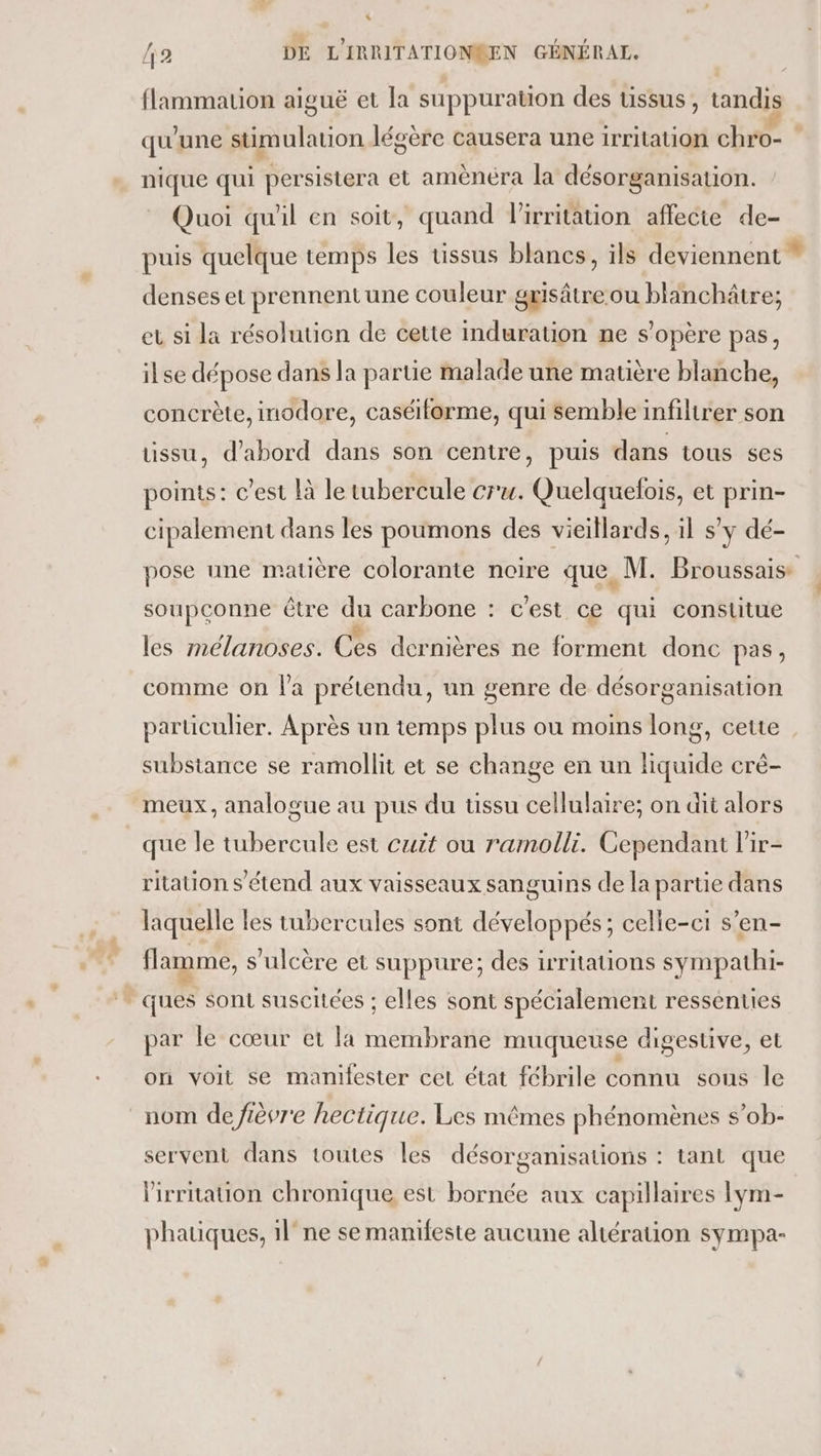 L. 2 DE L'IRRITATIONSEN GÉNÉRAL. flammation aiguë et la suppuration des issus, tandis qu'une stimulation légère causera une irritation chro- ” nique qui persistera et amènéra la désorganisation. Quoi qu'il en soit, quand l'irritation affecte de- puis quelque temps les tissus blancs, ils deviennent * denses et prennent une couleur grisätreou blanchâtre; eu si la résolution de cette induration ne s'opère pas, ilse dépose dans la partie malade une matière blanche, concrète, inodore, caséiflorme, qui semble infiltrer son üssu, d’abord dans son centre, puis dans tous ses points: c’est là le tubercule cru. Quelquefois, et prin- cipalement dans les poumons des vieillards, il sy dé- pose une matière colorante noire que M. Broussais soupconne être du carbone : c’est ce qui constitue les mélanoses. Ces dernières ne forment donc pas, comme on l'a prétendu, un genre de désorganisation particulier. Après un temps plus ou moins long, cette substance se ramollit et se change en un liquide crè- meux, analogue au pus du ussu cellulaire; on dit alors que le tubercule est cuit ou ramolli. Cependant l'ir- ritation s'étend aux vaisseaux sanguins de la partie dans laquelle les tubercules sont développés; celle-ci s’en- flamme, s’ulcère et suppure; des irritations sympathi- ques sont suscitées ; elles sont spécialement ressenties par le cœur et la membrane muqueuse digestive, et on voit se manifester cet état fébrile connu sous le nom defièvre hectique. Les mêmes phénomènes s’ob- servent dans toutes les désorganisations : tant que lirriation chronique est bornée aux capillaires lym- phatiques, 1l° ne se manifeste aucune altération sympa-