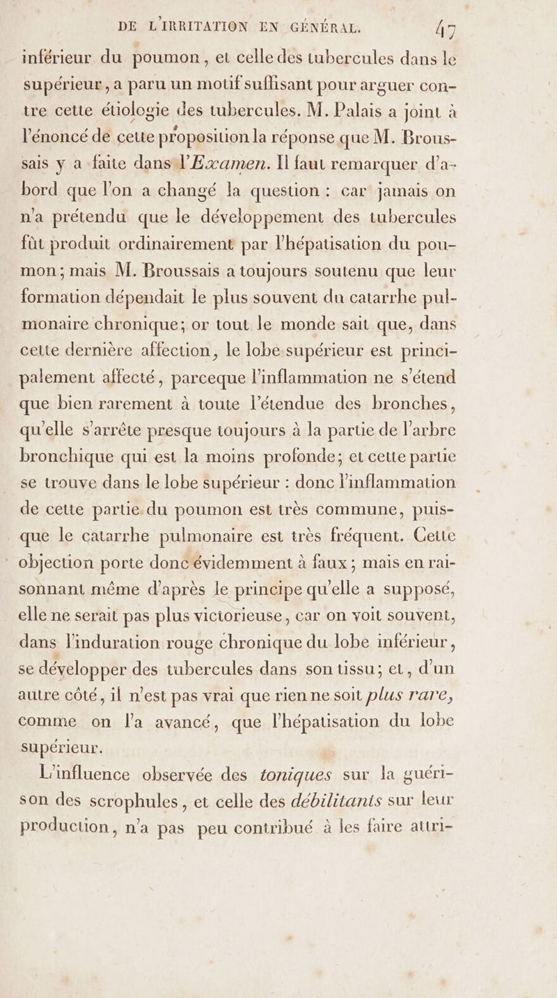 inférieur du poumon, et celle des tubercules dans le supérieur, a paru un mouûf suflisant pour arguer con- tre cette éuiologie des tubercules. M. Palais a joint à l'énoncé de cette proposition la réponse que M. Brous- sais y à faite dans l’'Examen. Il faut remarquer d'a- bord que l’on a changé la question : car jamais on na prétendu que le développement des tubercules fût produit ordinairement par l’'hépatisation du pou- mon; mais M. Broussais a toujours soutenu que leur formation dépendait le plus souvent du catarrhe pul- monaire chronique; or tout le monde sait que, dans cette dernière affection, le lobe supérieur est princi- palement affecté, parceque linflammation ne s'étend que bien rarement à toute l'étendue des bronches, qu'elle s'arrête presque toujours à la partie de l’arbre bronchique qui est la moins profonde; et cette partie se trouve dans le lobe supérieur : donc l’inflammation de cette parte. du poumon est très commune, puis- que le catarrhe pulmonaire est très fréquent. Cette * objection porte donc évidemment à faux; mais en rai- sonnant même d'après le principe qu'elle a supposé, elle ne serait pas plus victorieuse, car on voit souvent, dans linduration rouge chronique du lobe inférieur , se développer des tubercules dans son üssu; et, d’un autre côté, il n'est pas vrai que rien ne soit plus rare, comme on l’a avancé, que l’hépatisation du lobe supérieur. L'influence observée des toniques sur la guéri- son des scrophules , et celle des débilitanis sur leur production, n'a pas peu contribué à les faire attri-