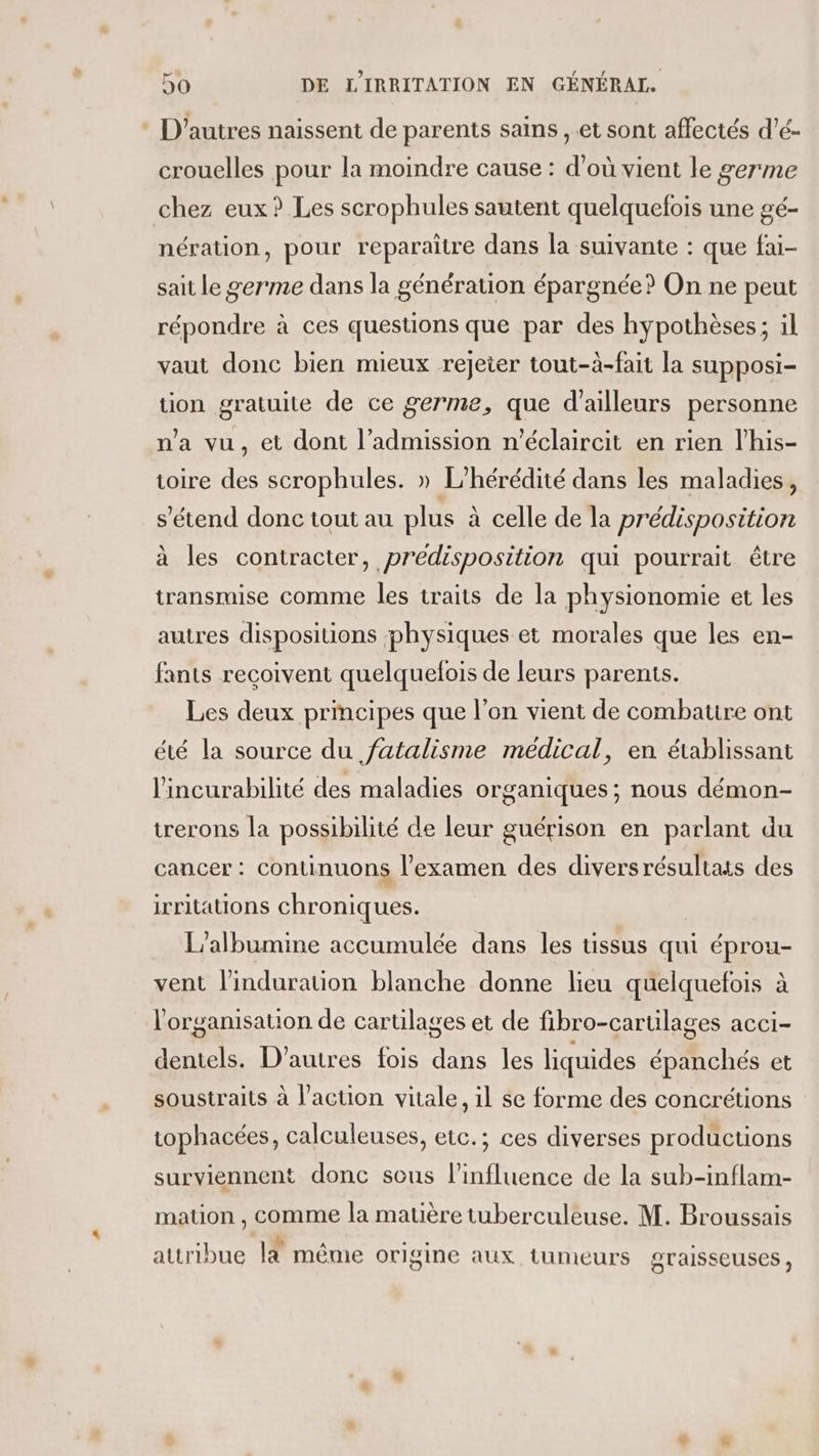 D'autres naissent de parents sains ,.et sont affectés d'é- crouelles pour la moindre cause : d’où vient le germe chez eux? Les scrophules sautent quelquefois une gé- nération, pour reparaîitre dans la suivante : que fai- sait le germe dans la génération épargnée? On ne peut répondre à ces questions que par des hypothèses; il vaut donc bien mieux rejeter tout-à-fait la supposi- tion gratuite de ce germe, que d’ailleurs personne n'a vu, et dont l'admission n'éclaircit en rien l’his- toire de scrophules. » L'hérédité dans les maladies, s'étend donc tout au plus à celle de la prédisposition à les contracter, prédisposition qui pourrait être transmise comme les traits de la physionomie et les autres dispositions physiques et morales que les en- fants reçoivent quelquefois de leurs parents. Les deux principes que l’on vient de combattre ont été la source du fatalisme médical, en établissant l'incurabilité des maladies organiques ; nous démon- trerons la possibilité de leur guérison en parlant du cancer : continuons l'examen des diversrésultats des irritations chroniques. L’albumine accumulée dans les tissus qui éprou- vent l'induration blanche donne lieu quelquefois à l'organisation de cartilages et de fibro-cartilages acci- dentels. D’autres fois dans les liquides épanchés et soustraits à l’action vitale, 1l se forme des concrétions tophacées, calculeuses, etc.; ces diverses productions surviennent donc sous l'influence de la sub-inflam- mation , comme la matière tuberculeuse. M. Broussais . 4h TR attribue là même origine aux tumeurs OTaISSEUSES ,