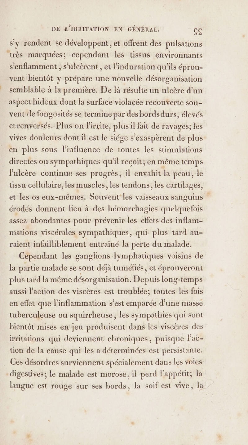 s'y rendent se développent, et offrent des pulsations très marquées; cependant les tissus environnants s’enflamment , s’'ulcèrent , et l'induration qu’ils éprou- vent bientôt y prépare une nouvelle désorganisation semblable à la première. De là résulte un ulcère d'un aspect hideux dont la surface violacée recouverte sou- vent de fongosités se termine par des bordsdurs, élevés etrenversés. Plus on lirrite, plus il fait de ravages; les vives douleurs dont il est le siége s’exaspèrent de plus en plus sous l'influence de toutes les stimulations directes ou sympathiques qu'il recoit; en même temps V'ulcère continue ses progrès, il envahit la peau, le tissu cellulaire, les muscles, les tendons, les cartilages, ouins S érodés donnent lieu à des hémorrhagies quelquefois et les os eux-mêmes. Souvent les vaisseaux san assez abondantes pour prévenir les effets des inflam- mations viscérales sympathiques, qui plus tard au- raient infailliblement entraîné la perte du malade. Cependant les ganglions lymphatiques voisins de la partie malade se sont déjà tuméfiés, et éprouveront plus tard la même désorganisation. Depuis long-temps aussi l’action des viscères est troublée; toutes les fois en effet que l’inflammation s’est emparée d’une masse tuberculeuse ou squirrheuse, les sympathies qui sont bientôt mises en jeu produisent dans les viscères des irritations qui deviennent chroniques, puisque lac- tion de la cause qui les a déterminées est persistante. Ces désordres surviennent spécialement dans les voies digestives; le malade est morose, il perd l’appéut; la langue est rouge sur ses bords, la soif est vive, la