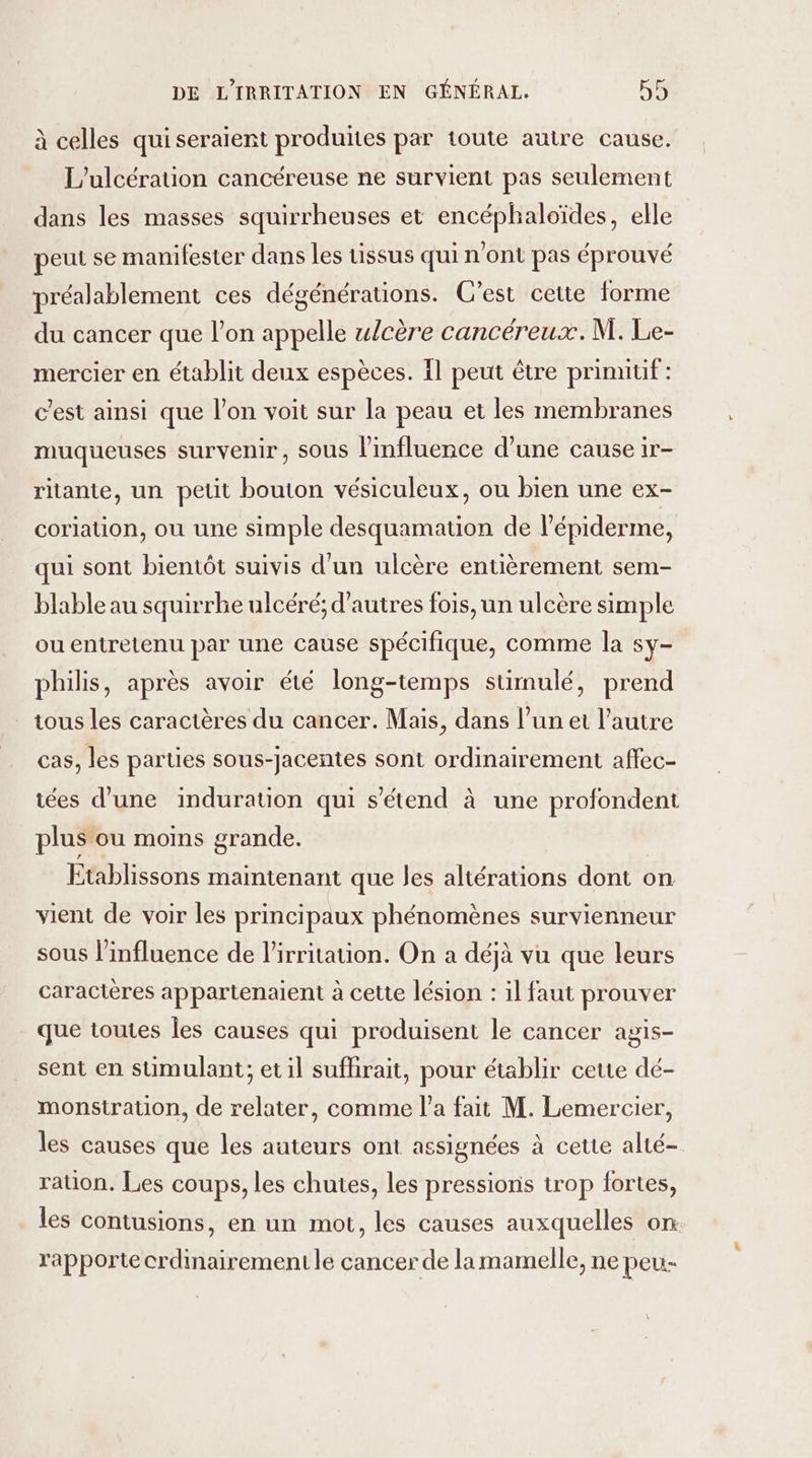 à celles quiseraient produites par toute autre cause. L’ulcération cancéreuse ne survient pas seulement dans les masses squirrheuses et encéphaloïdes, elle peut se manifester dans les uissus qui n'ont pas éprouvé préalablement ces dégénérauons. C’est cette forme du cancer que l’on appelle wlcère cancéreux. M. Le- mercier en établit deux espèces. 1l peut être primitif : c’est ainsi que l’on voit sur la peau et les membranes muqueuses survenir, sous l'influence d’une cause ir- ritante, un petit bouton vésiculeux, ou bien une ex- coriation, ou une simple desquamation de l’épiderme, qui sont bientôt suivis d'un ulcère entièrement sem- blable au squirrhe ulcéré; d’autres fois, un ulcère simple ou entretenu par une cause spécifique, comme la sy- philis, après avoir été long-temps stimulé, prend tous les caractères du cancer. Mais, dans l’un et l’autre cas, les parties sous-jacentes sont ordinairement affec- iées d’une induration qui s'étend à une profondent plus ou moins grande. Etablissons maintenant que les altérations dont on vient de voir les principaux phénomènes survienneur sous l'influence de l’irritauon. On a déjà vu que leurs caractères appartenaient à cette lésion : il faut prouver que toutes les causes qui produisent le cancer agis- sent en stimulant; et il sufhirait, pour établir ceue dé- monstration, de relater, comme l’a fait M. Lemercier, les causes que les auteurs ont assignées à cette alté- ration. Les coups, les chutes, les pressions trop fortes, les contusions, en un mot, les causes auxquelles on. rapporte crdinairement le cancer de la mamelle, ne peu-