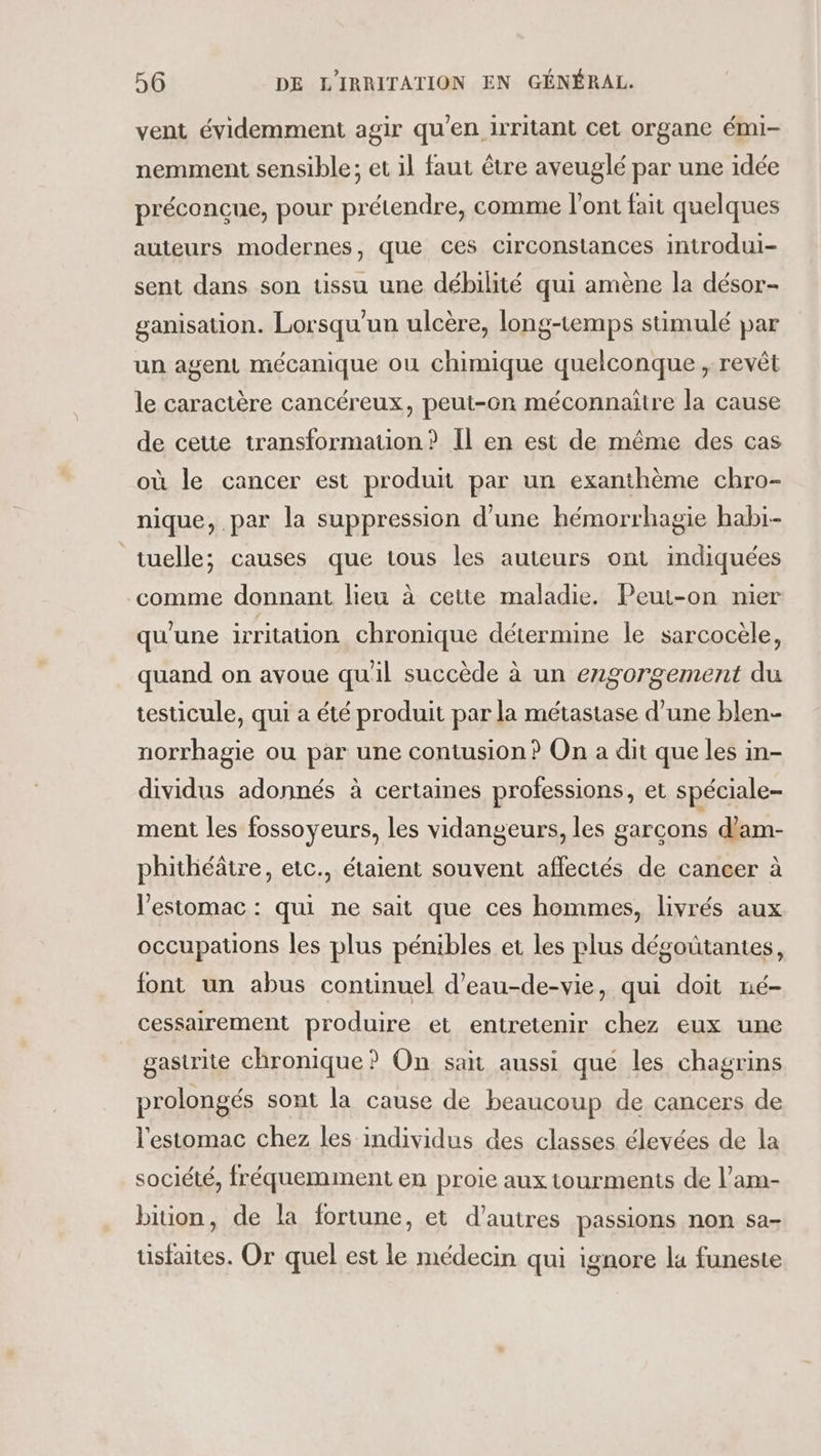 vent évidemment agir qu’en irritant cet organe émi- nemment sensible; et il faut être aveuglé par une idée préconcue, pour prétendre, comme l'ont fait quelques auteurs modernes, que ces circonstances introdui- sent dans son tissu une débilité qui amène la désor- ganisation. Lorsqu'un ulcère, long-temps stimulé par un agent mécanique ou chimique quelconque , revêt le caractère cancéreux, peut-on méconnaitre la cause de cette transformation? Il en est de même des cas où le cancer est produit par un exanthème chro- nique, par la suppression d’une hémorrhagie habi-- tuelle; causes que tous les auteurs ont indiquées comme donnant lieu à cette maladie. Peut-on nier qu'une irritation chronique détermine le sarcocèle, quand on avoue qu'il succède à un engorgement du testicule, qui a été produit par la métastase d’une blen- norrhagie ou par une contusion ? On a dit que les in- dividus adonnés à certaines professions, et spéciale- ment les fossoyeurs, les vidangeurs, les garcons d'am- phithéâtre, etc., étaient souvent affectés de cancer à l'estomac : qui ne sait que ces hommes, livrés aux occupations les plus pénibles et les plus dégoûtantes, font un abus continuel d’eau-de-vie, qui doit né- cessairement produire et entretenir chez eux une gastrite chronique? On san aussi qué les chagrins prolongés sont la cause de beaucoup de cancers de l'estomac chez les individus des classes élevées de la société, fréquemment en proie aux tourments de l’am- bition, de la fortune, et d’autres passions non sa- tisfaites. Or quel est le médecin qui ignore la funeste