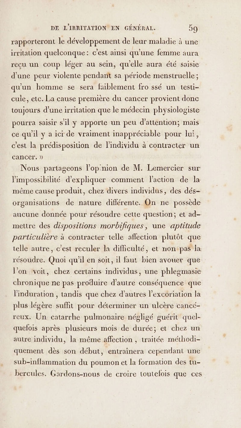 rapporteront le développement de leur maladie à une irritation quelconque: c’est ainsi qu'une femme aura recu. un coup léger au sein, quelle aura été saisie d'une peur violente pendant sa période menstruelle ; qu'un homme se sera faiblement fro ssé un testi- cule, etc. La cause première du cancer provient donc toujours d’une irritation que le médecin physiologiste pourra saisir s'il y apporte un peu d'attention; mais ce qu'il y a ici de vraiment inappréciable pour lui, c’est la prédisposition de l'individu à contracter un cancer. » Nous partageons l’opnion de M. Lemercier sur l'impossibilité d'expliquer comment l'action de la même cause produit, chez divers individus, des dés- organisations de nature diflérente. On ne possède aucune donnée pour résoudre cette question; et ad- mettre des dispositions morbifiques, une aptitude particulière à contracter telle affection plutôt que telle autre, c’est reculer la difficulté, et non pas la résoudre. Quoi qu'il en soit, il faut bien avouer que l’on voit, chez certains individus, une phlegmasie chronique ne pas produire d'autre conséquence que linduration , tandis que chez d’autres l’excoriation la plus légère suffit pour déterminer un ulcère cancé- reux. Un catarrhe pulmonaire négligé guérit quel- quelois après plusieurs mois de durée; et chez un autre individu, la même affection , traitée méthodi- quement dès son début, entraînera cependant une sub-inflammation du poumon et la formation des tu- bercules. Gardons-nous de croire toutefois que ces