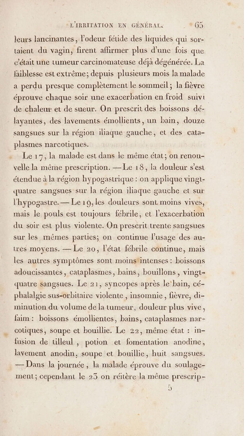 leurs lancinantes, l’odeur féuide des liquides qui sor- taient du vagin, firent aflirmer plus d'une fois que c'était une tumeur carcinomateuse déjà dégénérée. La faiblesse est extrême; depuis plusieurs mois la malade a perdu presque complètement le sommeil; la fièvre éprouve chaque soir une exacerbation en froid suivi de chaleur et de sueur. On prescrit des boissons dé- layantes, des lavements émollients, un bain, douze sangsues sur la région iliaque gauche, et des cata- plasmes narcotiques. Le 17, la malade est dans le même état; on renou- velle la même prescription. — Le 18, ia douleur s’est étendue à la région hypogastrique : on applique vingt- quatre sangsues sur la région iliaque gauche et sur l'hypogastre. — Le 10,les douleurs sont moins vives, mais le pouls est toujours fébrile, et l'exacerbation du soir est plus violente. On prescrit trente sangsues sur les mêmes parties; on continue l’usage des au- tres moyens. — Le 20, l’état fébrile continue, mais les autres symptômes sont moins'intenses : boissons adoucissantes, cataplasmes, bains, bouillons , vingt- quatre sangsues. Le 21, syncopes après le'bain, cé- phalalgie sus-orbitaire violente , insomnie, fièvre, di- minution du volume de la tumeur, douleur plus vive, faim: boissons émollientes, bains, cataplasmes nar- cotiques, soupe et bouillie. Le 22, même état : in- fusion de tilleul , potion et fomentation anodine, lavement anodin, soupe et bouillie, huit sangsues. — Dans la journée , la malade éprouve du soulage- ment; cependant le 25 on réitère-la même prescrip- J