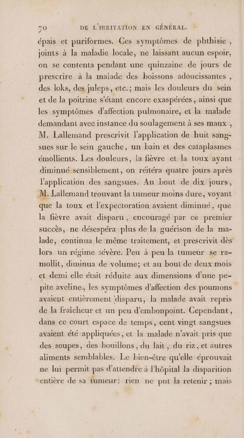 RSS épais et puriformes. Ces symptômes de phthisie , joints à la maladie locale, ne laissant aucun espoir, on se contenta pendant une quinzaine de jours de prescrire à la malade des boissons adoucissantes , des loks, des juleps, etc.; mais les douleurs du sein et de la poitrine s'étant encore exaspérées , ainsi que les symptômes d'affection pulmonaire, et la malade demandant avec instance du soulagement à ses maux , M. Lallemand prescrivit l'application de huit sang- sues sur le sem gauche, un bain et des cataplasmes émollienis. Les douleurs, la fièvre et la toux ayant diminué sensiblement, on réitéra quatre jours après l'application des sangsues. Au bout de dix jours, M. Lallemand trouvant la tumeur moins dure, voyant que la toux et l’expectoration avaient diminué, que la fièvre avait disparu, encouragé par ce premier succès, ne désespéra plus de la guérison de la ma- lade, continua le même traitement, et prescrivit dès lors un régime sévère. Peu à peu la tumeur se ra- mollit, duminua de volume; et au bout de deux mois et demi elle était réduite aux dimensions d’une pe- pite aveline,, les symptômes d'affection des poumons avaient enuèrement disparu, la malade avait repris de la fraicheur et un peu d'embonpoint. Cependant, dans ce court espace de temps, cent vingt sangsues avaient été appliquées, et la malade n'avait pris que des soupes, des bouillons, du lait, du riz, et autres aliments semblables. Le bien-être qu'elle éprouvait ne lui permit pas d'attendre à l'hôpital la disparition entière de sa tumeur: rien ne put la retenir ; mais