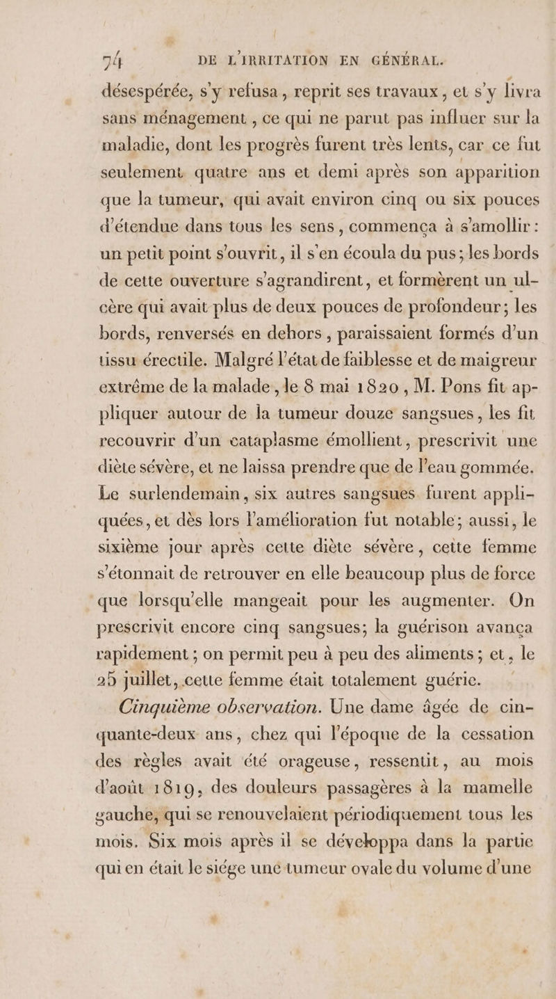 désespérée, s'y refusa, reprit ses travaux, et s’y livra sans ménagement , Ce qui ne parut pas influer sur la maladie, dont les progrès furent très lents, car ce fut seulement quatre ans et demi après son apparition que la tumeur, qui avait environ cinq ou six pouces d’étendue dans tous les sens, commenca à s’amollir : un petit point s’ouvrit, il s'en écoula du pus; les bords de cette ouverture s eu et formèrent un ul- cère qui avait plus de deux pouces de profondeur ; les bords, renversés en dehors , paraïissaient formés d’un tissu érectile. Malgré l’état de faiblesse et de maigreur extrême de la malade , le 8 mai 1820 , M. Pons fit ap- pliquer autour de la tumeur douze sangsues, les fit recouvrir d'un cataplasme émollient, prescrivit une diète sévère, et ne laissa prendre que de l’eau gommée. Le surlendemain, six autres sangsues. furent appli- quées , et dès lors l'amélioration fut notable; aussi, le sixième jour après celte diète sévère, cette femme s’'étonnait de retrouver en elle beaucoup plus de force que lorsqu'elle mangeait pour les augmenter. On prescrivit encore cinq sangsues; la guérison avancça rapidement ; on permit peu à peu des aliments; et, le 2) juillet, ceute femme était totalement guérie. Cinquième observation. Une dame âgée de cin- quante-deux ans, chez qui l’époque de la cessation des règles avait été orageuse, ressentit, au mois d'août 1819, des douleurs passagères à la mamelle O gauche, qui se renouvelaient périodiquement tous les mois, Six mois après il se dévekoppa dans la partie qui en était le siége une tumeur ovale du volume d’une