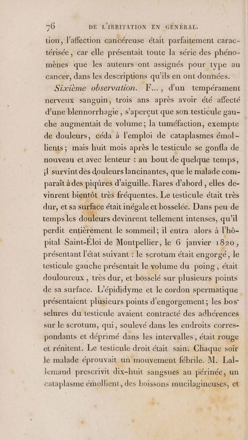 uon, l'affection cancéreuse était parfaitement carac- térisée, car elle présentait toute la série des phéno- mènes que les auteurs ont assignés pour type au cancer, dans les descriptions qu'ils en ont données. Sixième observation. F.., d'un tempérament nerveux sanguin, trois ans après avoir été affecté d’une blennorrhagie , s’'aperçut que son testicule gau- che augmentait de volume; la tuméfaction, exempte de douleurs, céda à l'emploi de cataplasmes émol- lients; mais huit mois après le testicule se gonfla de nouveau et avec lenteur : au bout de quelque temps, il survint des douleurs lancinantes, que le malade com- paraît à des piqüres d’aiguille. Rares d’abord , elles de- vinrent bientôt très fréquentes. Le testicule était très dur, et sa surface était inégale et bosselée. Dans peu de temps les douleurs devinrent tellement intenses, qu'il perdit entièrement le sommeil; il entra alors à l’hô- pital Saint-Éloi de Montpellier, le 6 janvier 1820, présentant l’état suivant : le scrotum était engorgé, le testicule gauche présentait le volume du poing, était douloureux , très dur, et bosselé sur plusieurs points de sa surface. L'épididyme et le cordon spermatique présentaient plusieurs points d'engorgement; les bos selures du testicule avaient contracté des adhérences sur le scrotum, qui, soulevé dans les endroits corres- pondants et déprimé dans les intervalles, était rouge et rénitent. Le testicule droit était sain. Chaque soir le malade éprouvait un mouvement fébrile. M. Lal- lemand prescrivit dix-huit sangsues au périnée, un cataplasme émollient, des boissons mucilagineuses, et