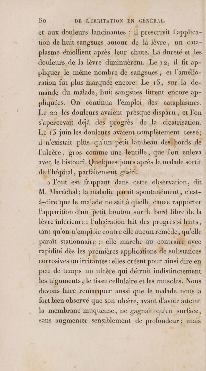 et aux douleurs lancinantes : il prescrivit l’applica- uon de huit sangsues autour de la lèvre, un cata- plasme émoilient après leur chute. La dureté et les douleurs de la lèvre diminuerent. Le 12, il fit ap- pliquer le même nombre de sangsues, et l'amélio- ration fut plus marquée encore. Le 13, sur la de- mande du malade, huit sangsues furent encore ap- pliquées. On continua l’emploi, des cataplasmes. Le 22 les douleurs avaient presque disparu , et l’on s'apercevait déjà des progrès de la cicatrisation. Le 13 juin les douleurs avaient complètement cessé; il n'existait plus. qu’un petit lambeau destbords de l’'ulcère, gros comme une lentille, que l'on enleva . avec le bistouri. Quelques jours après le malade sorut de l'hôpital, parfaitement guéri. | «Tout est frappant dans cette observation, dit M. Maréchal; la maladie parait spontanément, c’est- à-dire que le malade ne sait à quelle cause rapporter l'apparition d’un petit bouton sur le bord libre de la lèvre inférieure : l’ulcération fait des progrès si lents, tant qu'on n’emploie contre elle aucun remède, qu'elle paraît stationnaire ;: elle marche au contraire avec rapidité dès les premières applications de substances corrosives ou irritantes : elles créent pour ainsi dire en peu de temps un ulcère qui détruit indistinctement les téguments , le ussu cellulaire et les muscles. Nous devons faire remarquer aussi que le malade nous a fort bien observé que son ulcère, avant d’avoir atteint la membrane muqueuse, ne gagnait au’en surface, sans augmenter sensiblement de profondeur; mais