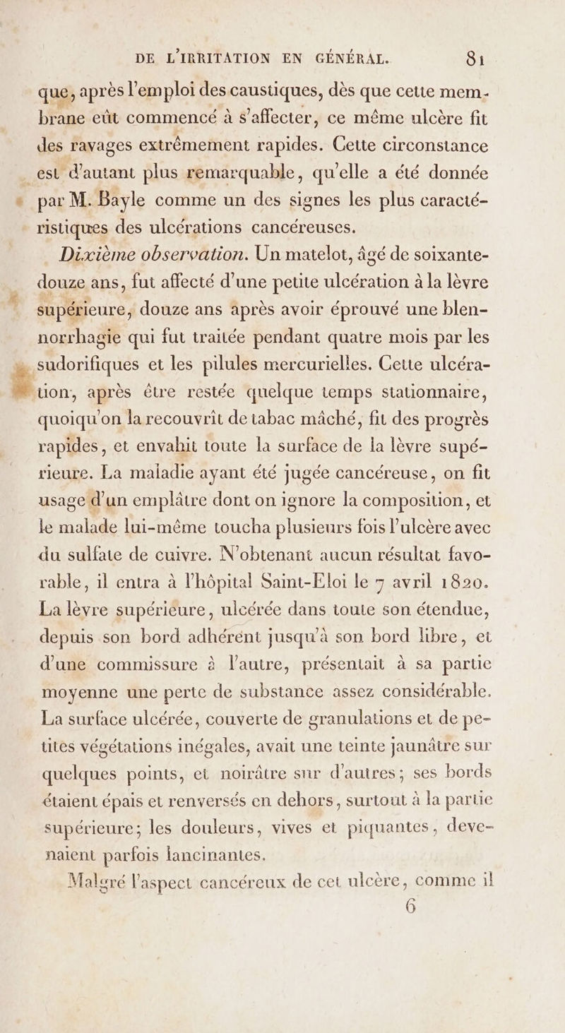 que, après l'emploi des caustiques, dès que cette mem- Res ane eût commencé à s’affecter, ce même ulcère fit des ravages extrêmement sata Cette circonstance _est' d'autant plus remarquable, qu'elle a été donnée : par M. Bayle comme un des signes les plus caracté- ristiques des ulcérations cancéreuses. Dixième observation. Un matelot, âgé de soixante- douze. ans, fut affecté d’une petite ARRET à la lèvre supérieure, douze ans après avoir éprouvé une blen- norrhagie qui fut traitée pendant quatre mois par les sudorifiques et les pilules mercurielles. Cette ulcéra- ion. après être restée quelque temps stationnaire, quoiqu'on la recouvrit de tabac mâché, fit des progrès rapides, et envahit toute la surface de la lèvre supé- rieure. La maladie ayant été jugée cancéreuse, on fit usage d’un emplâtre dont on ignore la composition, et le malade lui-même toucha plusieurs fois l’ulcère avec du sulfate de cuivre. N’obtenant aucun résultat favo- rable, il entra à l’hôpital Saint-Eloi le = avril 1820. La lèvre supérieure, ulcérée dans toute son étendue, depuis son bord adhérent jusqu'à son bord libre, et d’une commissure à l’autre, présentait à sa parte moyenne une perte de substance assez considérable. La surface ulcérée, couverte de granulations et de pe- tites végétations inégales, avait une teinte jaunâtre sur quelques points, et noirâtre snr d'autres; ses bords étaient épais et renversés en dehors, surtout à la partie supérieure; les douleurs, vives et piquantes, deve- naient parfois lancinantes. Malgré l'aspect cancéreux de cet ulcère, comme il 6