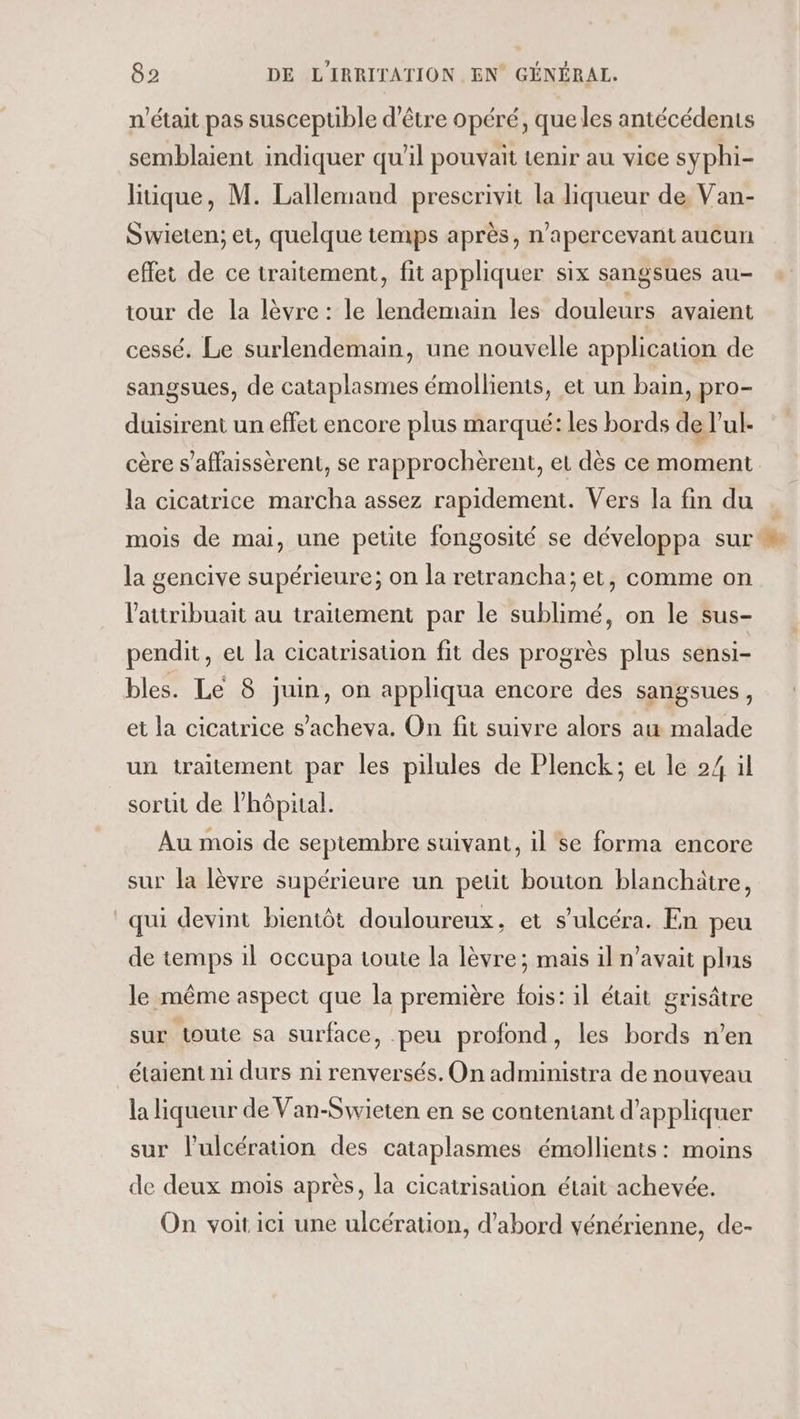 n’était pas susceptible d’être opéré, queles antécédents semblaient indiquer qu’il pouvait tenir au vice syphi- liique, M. Lallemaud prescrivit la liqueur de Van- Swieten; et, quelque temps après, n’apercevant aucun effet de ce traitement, fit appliquer six sangsues au- tour de la lèvre : le lendemain les douleurs avaient cessé. Le surlendemain, une nouvelle application de sangsues, de cataplasmes émollients, et un bain, pro- duisirent un effet encore plus marqué: les bords de l’ul- cère s’affaissèrent, se rapprochèrent, et dès ce moment la cicatrice marcha assez rapidement. Vers Ja fin du . mois de mai, une petite fongosité se développa sur la gencive supérieure; on la retrancha; et, comme on l'aitribuait au traitement par le sublimé, on le sus- pendit, et la cicatrisation fit des progrès plus sensi- bles. Le 8 juin, on appliqua encore des sangsues, et la cicatrice s’acheva. On fit suivre alors au malade un traitement par les pilules de Plenck; er le 24 il sortit de l'hôpital. Au mois de septembre suivant, il'se forma encore sur la lèvre supérieure un petit bouton blanchätre, qui devint bientôt douloureux, et s’ulcéra. En peu de temps 1l occupa toute la lèvre; mais il n'avait plns le même aspect que la première fois: il était grisâtre sur toute sa surface, peu profond, les bords n’en étaient n1 durs ni renversés. On administra de nouveau la liqueur de Van-Swieten en se conteniant d'appliquer sur l’ulcération des cataplasmes émollients : moins de deux mois après, la cicatrisation était achevée. On voit ici une ulcération, d’abord vénérienne, de-