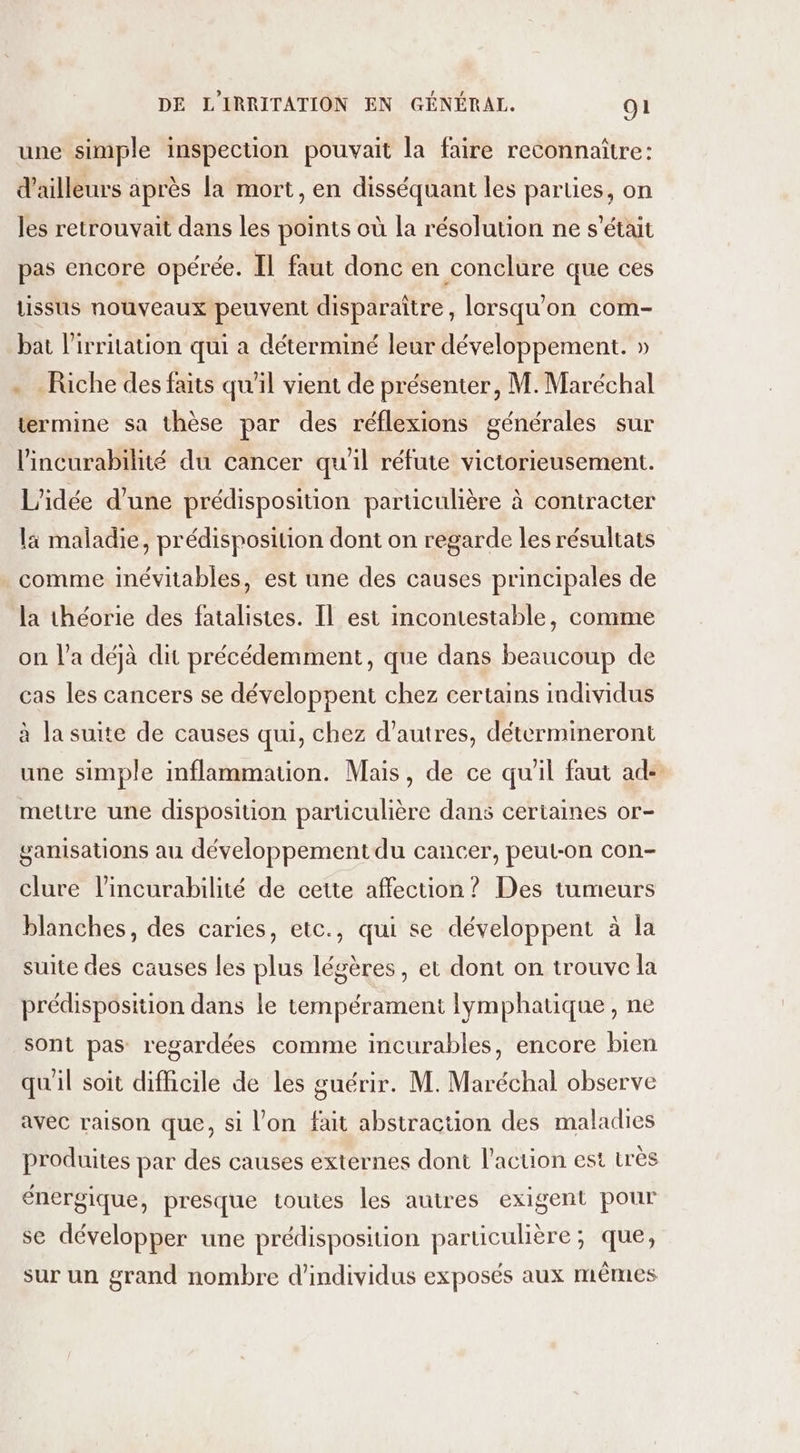 une simple inspection pouvait la faire reconnaître: d’ailleurs après la mort, en disséquant les parties, on les retrouvait dans les points où la résolution ne s'était pas encore opérée. Il faut donc en conclure que ces tissus nouveaux peuvent disparaître, lorsqu'on com- bat l’ivritation qui a déterminé leur développement. » . Riche des faits qu’il vient de présenter, M. Maréchal termine sa thèse par des réflexions générales sur l'incurabilité du cancer qu'il réfute victorieusement. L'idée d’une prédisposition particulière à contracter la maladie, prédisposition dont on regarde les résultats comme inévitables, est une des causes principales de la théorie des fatalistes. Il est incontestable, comme on l'a déjà dit précédemment, que dans beaucoup de cas les cancers se développent chez certains individus à la suite de causes qui, chez d’autres, détermineront une simple inflammation. Mais, de ce quil faut ad- mettre une disposition particulière dans certaines or- ganisations au développement du cancer, peut-on con- clure lincurabilité de cette affection ? Des tumeurs blanches, des caries, etc., qui se développent à la suite des causes les plus légères, et dont on trouve la prédisposttion dans le tempérament lymphatique, ne sont pas regardées comme incurables, encore bien qu'il soit difhcile de les guérir. M. Maréchal observe avec raison que, si l’on fait abstraction des maladies produites par des causes externes dont l’action est très énergique, presque toutes les autres exigent pour se développer une prédisposition particulière; que, sur un grand nombre d'individus exposés aux mêmes