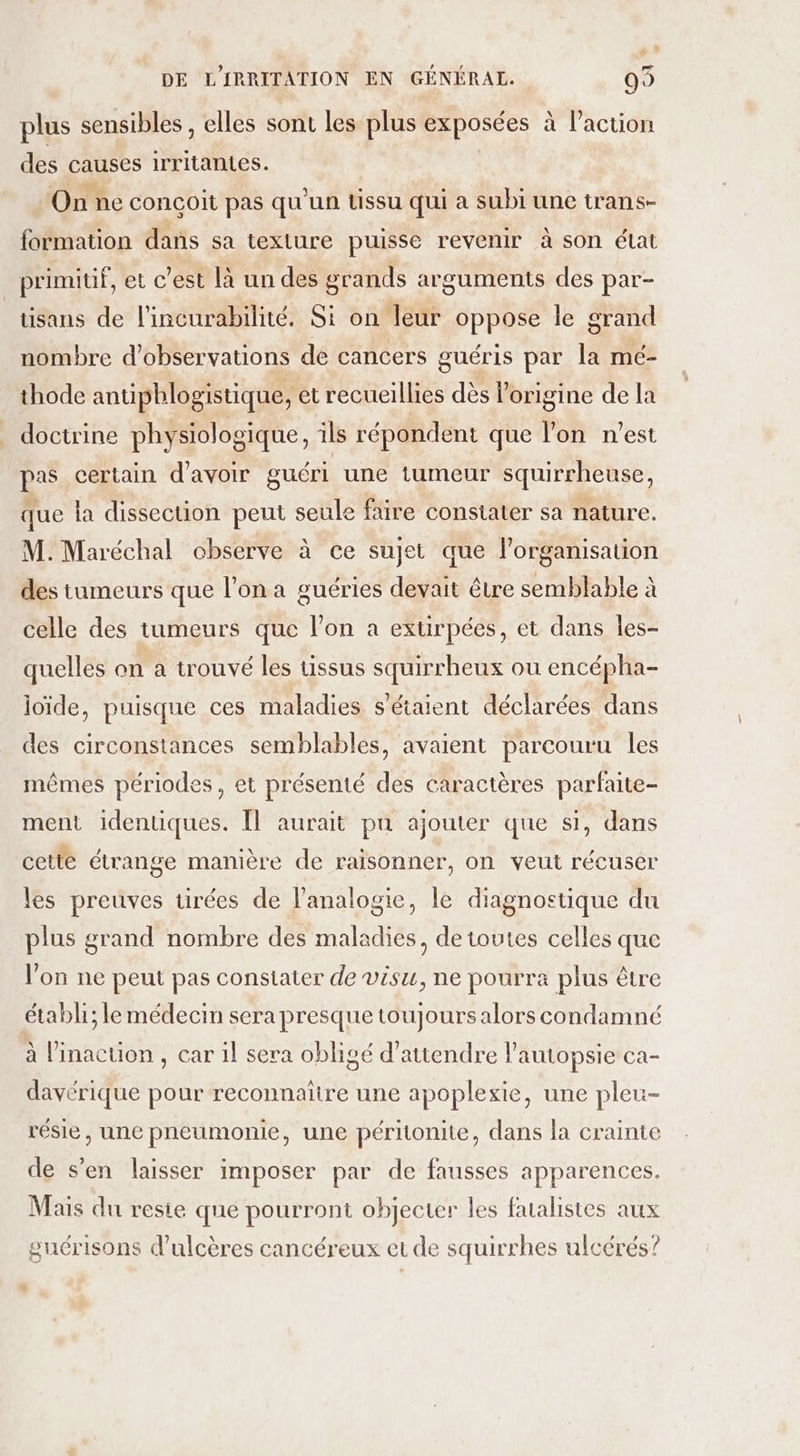 % » DE L'IRRITATION EN GÉNÉRAL. 99 plus sensibles , elles sont les plus exposées à l’action des causes irritantes. Onne conçoit pas qu'un Ussu qui a subi une trans- formation dans sa texture puisse revenir à son état primitif, et c’est là un des grands arguments des par- tisans de l'incurabilité. Si on leur oppose le grand nombre d'observations de cancers guéris par la mé- thode antipblogistique, et recueillies dès l'origine de la doctrine physiologique, ils répondent que l’on n’est pas certain d’avoir guéri une tumeur squirrheuse, que la dissection peut seule faire constater sa nature. M. Maréchal observe à ce sujet que l’organisauon des tumeurs que l’on a guéries devait être semblable à celle des tumeurs que l’on a extirpées, et dans les- quelles on a trouvé les tissus squirrheux ou encépha- ioïde, puisque ces maladies s'étaient déclarées dans des circonstances semblables, avaient parcouru les mêmes périodes, et présenté des Caractères parfaite- ment identiques. Il aurait pu ajouter que si, dans cetté étrange manière de raisonner, on veut récuser les preuves tirées de l'analogie, le diagnostique du plus grand nombre des maladies, de toutes celles que l’on ne peut pas constater de visu, ne pourra plus être étabh; le médecin sera presque toujours alors condamné à linaction , car 1l sera obligé d'attendre l'autopsie ca- davérique pour reconnaitre une apoplexie, une pleu- résie, une pneumonie, une péritonite, dans la crainte de s’en laisser imposer par de fausses apparences. Mais du resie que pourront objecter les fualistes aux guérisons d’ulcères cancéreux et de squirrhes ulcérés? $