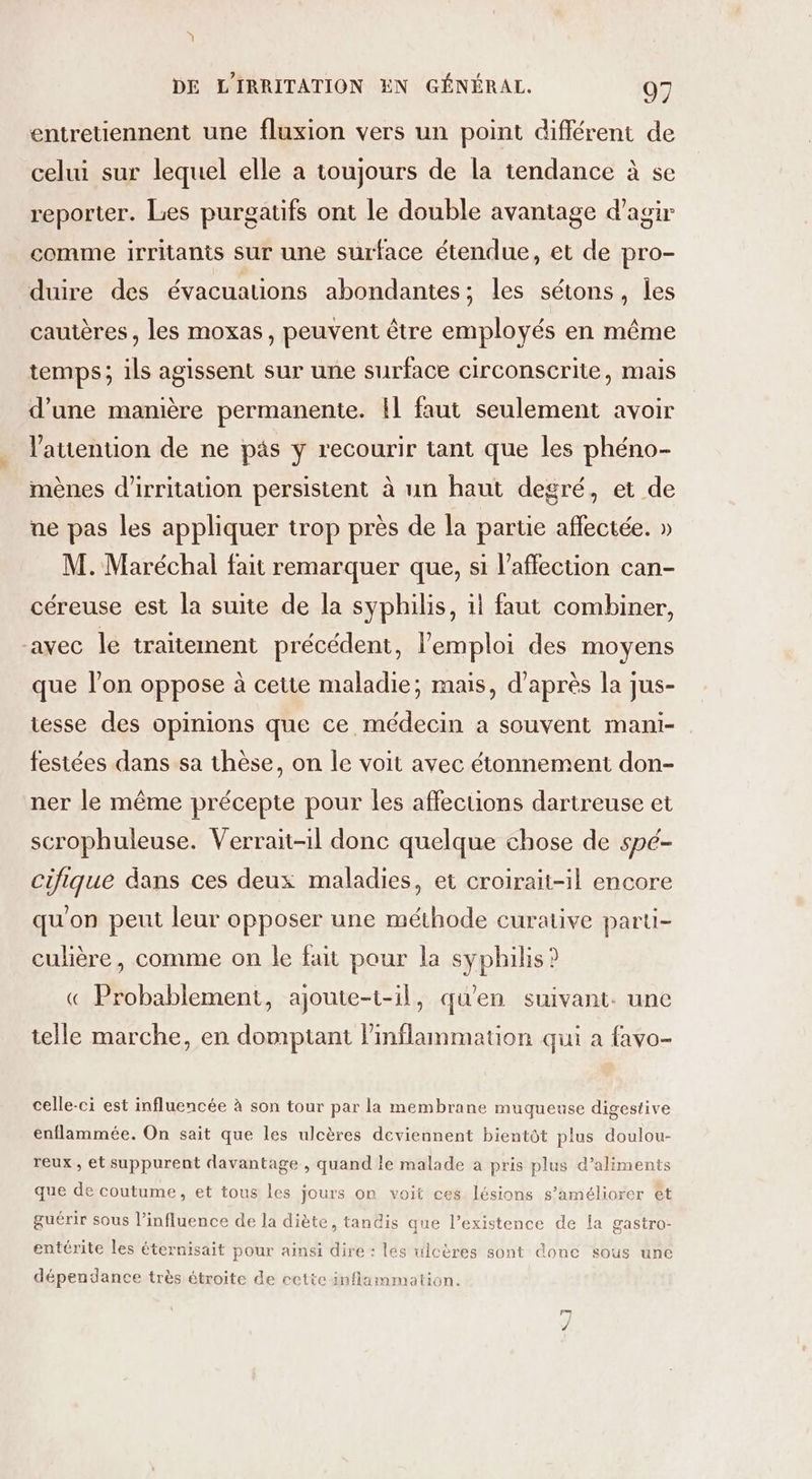 \ DE LIRRITATION EN GÉNÉRAL. 07 entretiennent une fluxion vers un point différent de celui sur lequel elle a toujours de la tendance à se reporter. Les purgatifs ont le double avantage d'agir comme irritants sur une surface étendue, et de pro- duire des évacuations abondantes; les sétons, les cautères, les moxas, peuvent être employés en même temps; ils agissent sur une surface circonscrite, mais d’une manière permanente. !l faut seulement avoir l'auention de ne päs y recourir tant que les phéno- mènes d'irritation persistent à un haut degré, et de ne pas les appliquer trop près de la partie affectée. » M. Maréchal fait remarquer que, si l'affection can- céreuse est la suite de la syphilis, il faut combiner, avec le traitement précédent, l'emploi des moyens que l’on oppose à cette maladie; mais, d'après la jus- tesse des opinions que ce médecin a souvent mani- festées dans sa thèse, on le voit avec étonnement don- ner le même précepte pour les affecuüons dartreuse et scrophuleuse. Verrait-1l donc quelque chose de spé- cifique dans ces deux maladies, et croirait-il encore qu'on peut leur opposer une méthode curative parti- culière, comme on le fait pour la syphilis? « Probablement, ajoute-1-il, qu'en suivant. une telle marche, en domptant inflammation qui a favo- celle-ci est influencée à son tour par la membrane muqueuse digestive enflammée. On sait que les ulcères deviennent bientôt plus doulou- reux , et suppurent davantage , quand le malade a pris plus d’aliments que de coutume, et tous les jours on voit ces lésions s'améliorer êt guérir sous l’influence de la diète, tandis que l’existence de la gastro- entérite les éternisait pour ainsi dire : les ulcères sont done sous une dépendance très étroite de cette inflammation. KI