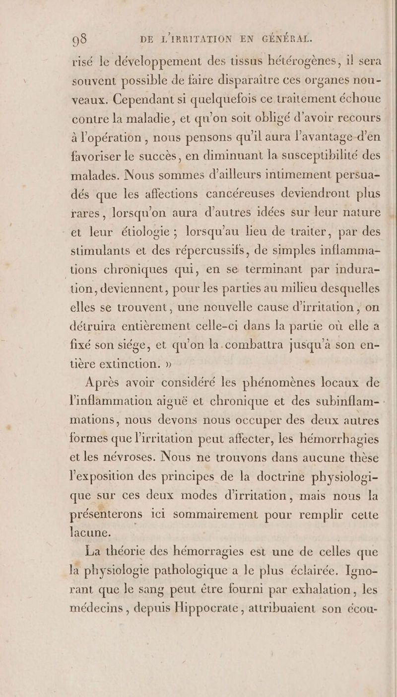 risé le développement des tissus hétérogènes, il sera souvent possible de faire disparaître ces organes nou- veaux. Cependant si quelquefois ce traitement échoue contre la maladie, et qu’on soit obligé d’avoir recours à l'opération , nous pensons qu'il aura l’avantage-d’en favoriser le succès, en diminuant la susceptibilité des malades. Nous sommes d’ailleurs intimement persua- dés que les affections cancéreuses deviendront plus rares, lorsqu'on aura d’autres idées sur leur nature et leur étiologie ; lorsqu’au lieu de traiter, par des sümulants et des répercussifs, de simples inflamma- tions chroniques qui, en se terminant par indura- ion, deviennent, pour les parties au milieu desquelles elles se trouvent, une nouvelle cause d'irritation , on détruira entièrement celle-ci dans la parue où elle a fixé son siége, et qu’on la.combattra jusqu’à son en- uère extinction. » Après avoir considéré les phénomènes locaux de linflammation aiguë et chronique et des subinflam- : mations, nous devons nous occuper des deux autres formes que l'irritation peut affecter, les hémorrhagies et les névroses. Nous ne trouvons dans aucune thèse l'exposition des principes de la doctrine physiologi- que sur ces deux modes d'irritation, mais nous la présenterons ici Sommairement pour remplir cette lacune. | La théorie des hémorragies est une de celles que là physiologie pathologique a le plus éclairée. Igno- rant que Je sang peut être fourni par exhalation, les médecins , depuis Hippocrate, attribuaient son écou-