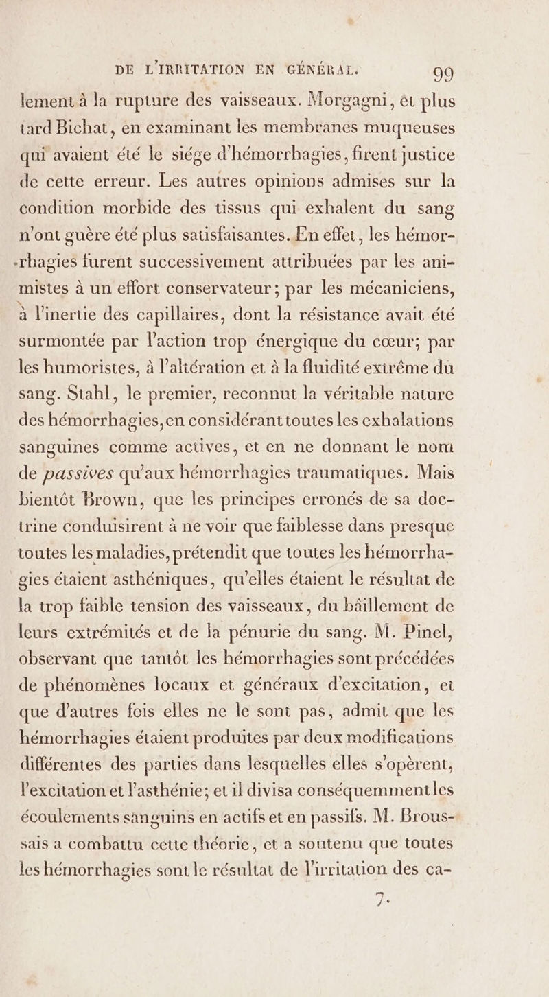 lement à la rupture des vaisseaux. Morgagni, et plus tard Bichat, en examinant les membranes muqueuses qui avaient été le siége d'hémorrhagies, firent justice de cette erreur. Les autres opinions admises sur la condition morbide des tissus qui exhalent du sang n'ont guère été plus satisfaisantes. En effet, les hémor- -rhagies furent successivement attribuées par les ani- mistes à un effort conservateur; par les mécaniciens, à l'inertie des capillaires, dont la résistance avait été surmontée par l’action trop énergique du cœur; par les humoristes, à l’aliérauon et à la fluidité extrême du sang. Stahl, le premier, reconnut la véritable nature des hémorrhagies,en considérant toutes les exhalations sanguines comme actüves, et en ne donnant le nom de passives qu'aux hémorrhagies traumatiques. Mais bientôt Brown, que les principes erronés de sa doc- irine conduisirent à ne voir que faiblesse dans presque toutes les maladies, prétendit que toutes les hémorrha- gies étaient asthéniques, qu'elles étaient le résultat de la trop faible tension des vaisseaux, du bäillement de leurs extrémités et de la pénurie du sang. M. Pinel, observant que tantôt les hémorrhagies sont précédées de phénomènes locaux et généraux d’excitation, ei que d’autres fois elles ne le sont pas, admit que les hémorrhagies étaient produites par deux modifications différentes des parties dans lesquelles elles s’opèrent, l'excitation et l’asthénie; et il divisa conséquemment les écoulements sangnins en actifs et en passifs. M. Brous- sais a combattu cette théorie, et a soutenu que toutes les hémorrhagies sont le résultat de l'irritation des ca- pr? 9 Û