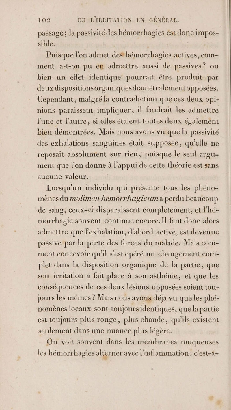 passage ; la passivité des hémorrhagies ést donc impos- sible. Puisque l’on admet des hémorrhagies actives, com- ment a-t-on pu én admettre aussi de passives? ou bien un eflet identique pourrait être produit par deux dispositionsorganiques diamétralement opposées. Cependant, malgré la contradiction que ces deux opi- nions paraissent impliquer, il faudrait les admettre l’une et l’autre, si elles étaient toutes deux également bien démontrées. Mais nous avons vu que la passivité des exhalations sanguines était supposée, qu'elle ne reposait absolument sur rien, puisque le seul argu- ment que l’on donne à l’appui de cette théorie est sans aucune valeur. Lorsqu'un individu qui présente tous les phéno- mènes du molimen hemorrhagicuma perdu beaucoup de sang, ceux-ci disparaissent complètement, et l’hé- morrhagie souvent continue encore. Il faut donc alors admettre que lexhalation, d’abord active, est devenue passive par la perte des forces du malade. Mais com- ment concevoir qu'il s’est opéré un changement com- plet dans la disposition organique de la partie, que son irritation a fait place à son asthénie, et que les conséquences de ces deux lésions opposées soient tou- jours les mêmes ? Mais nous avons déjà vu que les phé- nomènes locaux sont toujours identiques, que la partie est toujours plus rouge, plus chaude, qu'ils existent seulement dans une nuance plus légère. On voit souvent dans les membranes muqueuses les hémorrhagies alterner avec l’inflammation : c'est-à-