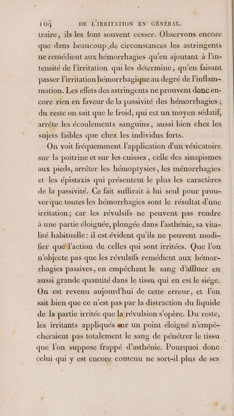 taire, ils les font souvent cesser. Observons encore que dans beaucoup de circonstances les astringents ne remédient aux hémorrhagies qu'en ajoutant à lin- tensité de l’irritation qui les détermine, qu'en faisant passer l’irritation hémorrhagique au degré de l’inflam- mauon. Les effets des astringents ne prouvent donc en- core rien en faveur de la passivité des hémorrhagies ; du reste on sait que le froid, qui est un moyen sédauif, arrête les écoulements sanguins, aussi bien chez les sujets faibles que chez les individus forts. On voit fréquemment l'application d’un vésicatoire sur la poitrine et sur les cuisses , celle des sinapismes aux pieds, arrêter les hémoptysies, les ménorrhagies et les épistaxis qui présentent le plus les caractères de la passivité. Ce fait suflirait à lui seul pour prou- ver que toutes les hémorrhagies sont le résultat d’une irrlation; car les révulsifs ne peuvent pas rendre à une partie éloignée, plongée dans l’asthénie, sa vita- lité habituelle: il est évident qu'ils ne peuvent modi- fier que l’action de celles qui sont irritées. Que l’on n’objecte pas que les révulsifs remédient aux hémor- rhagies passives, en empêchant le sang d’affluer en aussi grande quantité dans le tissu qui en esi le siége. On est revenu aujourd'hui de cette erreur, et lon sait bien que ce n'est pas par la distraction du liquide de la partie irritée que la révulsion s'opère. Du reste, les irritants appliqués sur un point éloigné n'empé- cheraient pas totalement le sang de pénétrer le tissu que l’on suppose frappé d’asthénie. Pourquoi donc celui qui y est encore contenu ne sort-il plus de ses