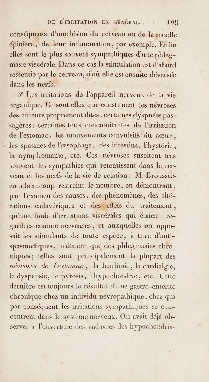 conséquence d'une lésion du cerveau ou de la moelle épinière, de leur inflammation, par exemple. Enfin elles sont le plus souvent sympathiques d’une phles- masie viscérale. Dans ce cas la stimulation est d’abord ressentie par le cerveau, d'où elle est ensuite déversée dans les nerfs. 3° Les irritations de l'appareil nerveux de la vie organique. Ce’sont elles qui constituent les névroses des auteurs proprement dites : certaines dyspnées pas- sagères ; certaines toux concomitanies de l'irritation de l'estomac, les mouvements convulsifs du cœur, : les spasmes de l’œsophage, des intestins, l’hystérie, la nymphomanie, etc. Ces névroses suscitent très souvent des sympathies qui retentissent dans le cer- veau et les nerfs de la vie de relation: M. Broussais en a beaucoup restreint le nombre, en démontrant, par l'examen des causes, des phénomènes, des alté- rations cadavériques et des eflets du traitement, qu'une foule d'irritations viscérales qui étaient re- gardées comme nerveuses, et auxquelles on oppo- sait les sumulants de toute espèce, à titre d’anti- spasmodiques, n'étaient que des phlegmasies chro- niques ; telles sont principalement la plupart des névroses de l'estomac, la boulimie, la cardialgie, la dyspepsie, le pyrosis, l'hypochondrie, etc. Cette dernière est toujours le résultat d’une gastro-entérite chronique chez un individu névropathique, chez qui par conséquent les irritations symipaihiques se con- centrent dans le système nerveux. On avait déjà ob- servé. à l'ouverture des cadavres des hypochondria- y .