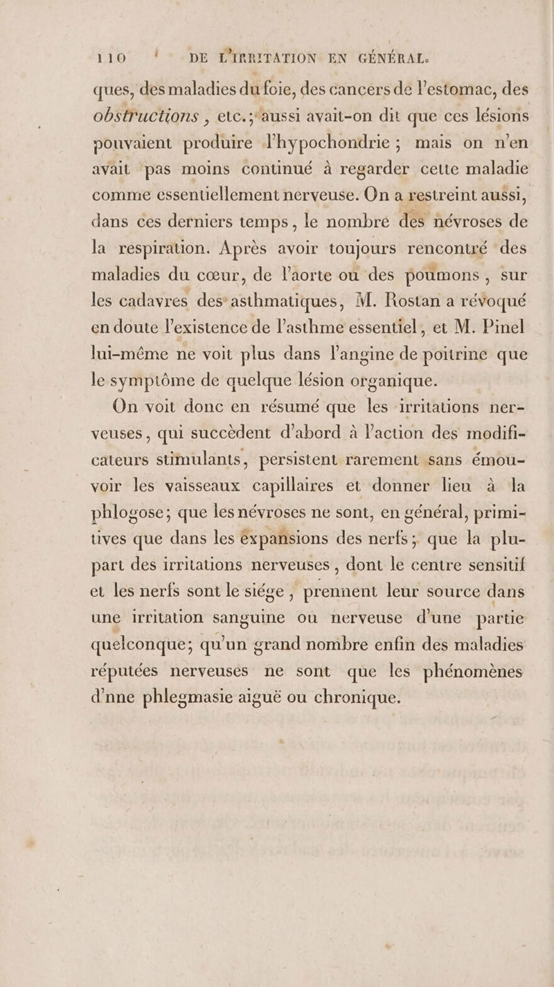 ques, des maladies du foie, des cancers de l'estomac, des obstructions , elc.;aussi avait-on dit que ces lésions pouvaient produire lhypochondrie ; mais on n’en avait pas moins continué à regarder cette maladie comme essentiellement nerveuse. On a restreint aussi, dans ces derniers temps, le nombre des névroses de la respiration. Après avoir toujours rencontré des maladies du cœur, de l'aorte où des poumons, sur les cadavres des*asthmatiques, M. Rostan a révoqué en doute l'existence de l’asthme essentiel, et M. Pinel lui-même ne voit plus dans l’angine de poitrine que le symptôme de quelque lésion organique. On voit donc en résumé que les ‘irritations ner- veuses, qui succèdent d’abord à l’action des modifi- cateurs stimulants, persistent rarement sans émou- voir les vaisseaux capillaires et donner lieu à la phlogose; que les névroses ne sont, en général, primi- uves que dans les éxpansions des nerfs; que la plu- part des irritations nerveuses , dont le centre sensitif et les nerfs sont le siége , prennent leur source dans une irritation PTE ou nerveuse d'une partie quelconque: qu'un grand nombre enfin des maladies réputées nerveuses ne sont que les phénomènes d'nne phlegmasie aiguë ou chronique.