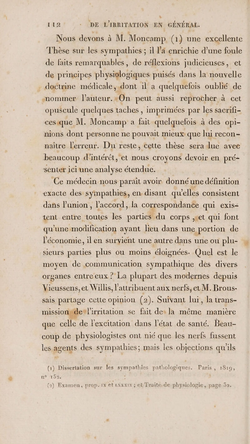 v 112 ._ DE L'IRRITATION EN GÉNÉRAL. Nous devons à M. Moncamp (1) une excellente Thèse sur les sympathies ; il l’a enrichie d’une foule de faits remarquables, de réflexions judicieuses, et de principes physiologiques puisés dans la nouvelle doctrine médicale, .dont 1l a quelquefois oublié de mommer l’auteur.*On peut aussi reprocher à cet opuscule quelques taches , imprimées par les sacrifi- cesique M. Moncamp a fait quelquefois à des opi- nions dont personne ne pouvait mieux que lui recon- naître l'erreur. Du reste, cette thèse sera due avec beaucoup d’intérét, et nous croyons devoir en pré senter ici une analyse étendue. Ce médecin nous parait avoir donné une définition exacte des sympathies, en. disant qu elles consistent dans l'union , l'accord, la correspondance qui exis&lt; tent entre toutes les parties du corps set qui font qu'une modification ayant lieu dans une portion de l'économie, il en survient une autre dans une ou plu- sieurs parties plus ou moins éloignées. Quel est le moyen de communication sympathique des divers organes entre eux ? La plupart des modernes depuis Vieussens, et Willis, l’atiribuent aux nerfs, et M. Brous- sais partage celte opinion (2). Suivant lui, la trans- missionpde® l'irritation se fait des la même manière que celle de l'excitation dans l’état de santé. Beau- coup de physiologistes ont nié que les nerfs fussent les agents des sympathies; mais les objections qu'ils (1) Dissertation sur les sympathies pathologiques. Paris, 1819, 19108 : {2) Examen, prop.rx et LXxxx:x ; et Traité, de physiologie, page 32.