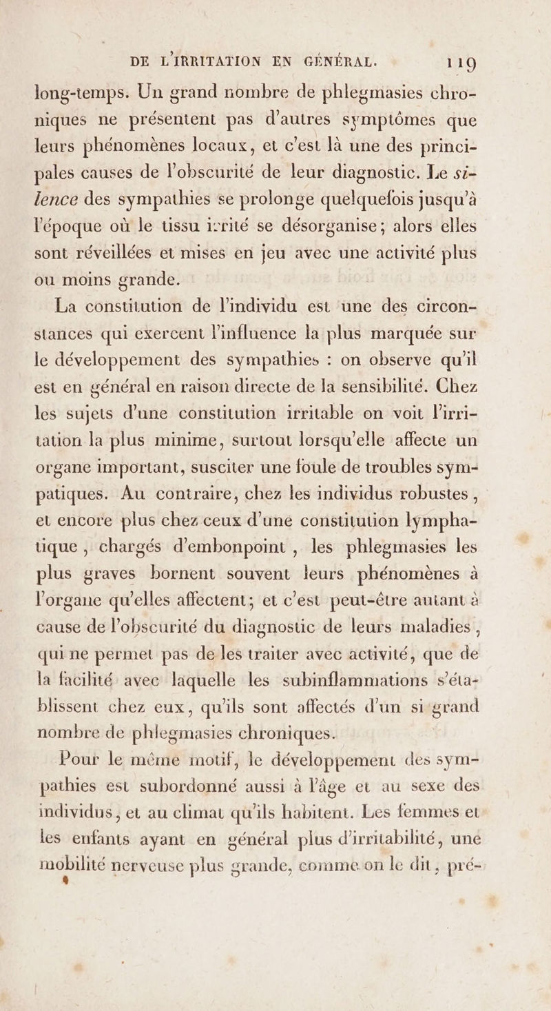 long-temps. Un grand nombre de phlegmasies chro- niques ne présentent pas d’autres symptômes que leurs phénomènes locaux, et c’est là une des princi- pales causes de l’obscurité de leur diagnostic. Le si- lence des sympathies se prolonge quelquefois jusqu’à l’époque où le ussu isrité se désorganise; alors elles sont réveillées et mises en jeu avec une activité plus ou moins grande. La constiution de l'individu est une des circon- stances qui exercent l'influence la plus marquée sur le développement des sympathies : on observe qu'il est en général en raison directe de la sensibilité. Chez les sujets d’une constitution irritable on voit l'irri- auon la plus minime, surtout lorsqu'elle affecte un organe important, susciter une foule de troubles sÿm- patiques. Au contraire, chez les individus robustes, et encore plus chez ceux d’une constitution lÿmpha- tique , chargés d’embonpoint , les phlegmasies les plus graves bornent souvent leurs phénomènes à l'organe qu'elles affectent; et c'est peut-être autant à cause de l’obscurité du diagnostic de leurs maladies , qui ne permet pas de les traiter avec activité, que de la facilité avec laquelle les subinflammations s’éta- blissent chez eux, qu'ils sont affectés d’un sigrand nombre de phlegmasies chroniques. Pour le même motif, le développement des sym- pathies est subordonné aussi à l’âge et au sexe des individus, et au climat qu'ils habitent. Les femmes et les enfants ayant en général plus d'irritabilité, une mobilité nerveuse plus srande, corame on le dit . pré- 6 . « / “