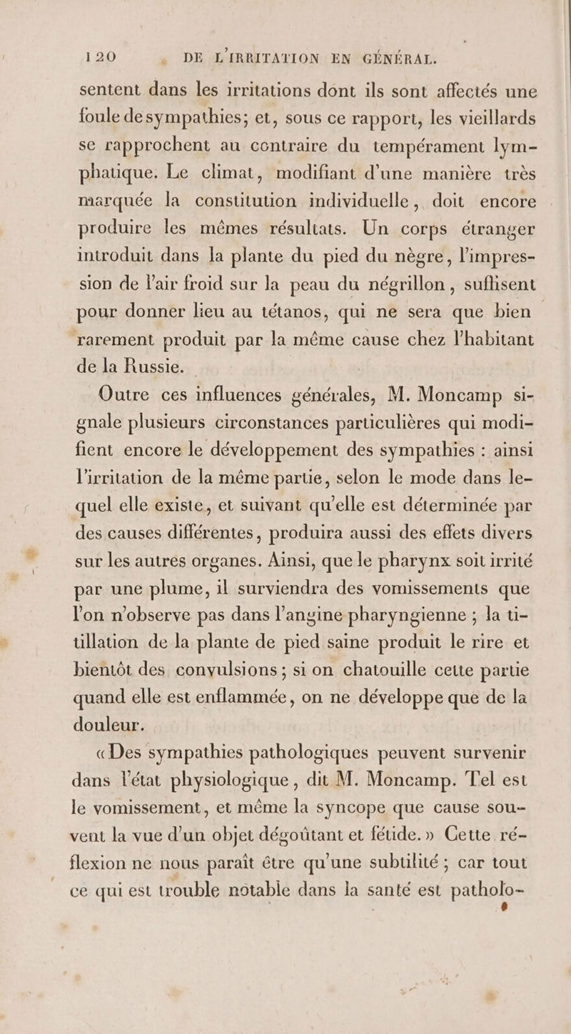 sentent dans les irritations dont ils sont affectés une foule desympathies; et, sous ce rapport, les vieillards se rapprochent au contraire du tempérament lym- phauque. Le climat, modifiant d'une manière très marquée la constitution individuelle, doit encore produire les mêmes résuliats. Un corps étranger introduit dans la plante du pied du nègre, l’impres- sion de Pair froid sur la peau du négrillon , sufhisent pour donner lieu au tétanos, qui ne sera que bien rarement produit par la même cause chez l’habitant de la Russie. Outre ces influences générales, M. Moncamp si- gnale plusieurs circonstances particulières qui modi- fient encore le développement des sympathies : ainsi l'irritation de la même parte, selon le mode dans le- quel elle existe, et suivant qu'elle est déterminée par des causes différentes, produira aussi des effets divers sur les autres organes. Aïnsi, que le pharynx soit irrité par une plume, il surviendra des vomissements que l'on n’observe pas dans l’angine pharyngienne ; la üi- tüillation de la plante de pied saine produit le rire et bientôt des convulsions ; si on chatouille cette partie quand elle est enflammée, on ne développe que de la douleur. «Des sympathies pathologiques peuvent survenir dans létat physiologique , dit M. Moncamp. Tel est le vomissement, et même la syncope que cause sou vent la vue d’un objet dégoütant et fétide.» Gette ré- flexion ne nous paraît être qu'une subtilité ; car tout ce qui est trouble notable dans la santé est patholo-