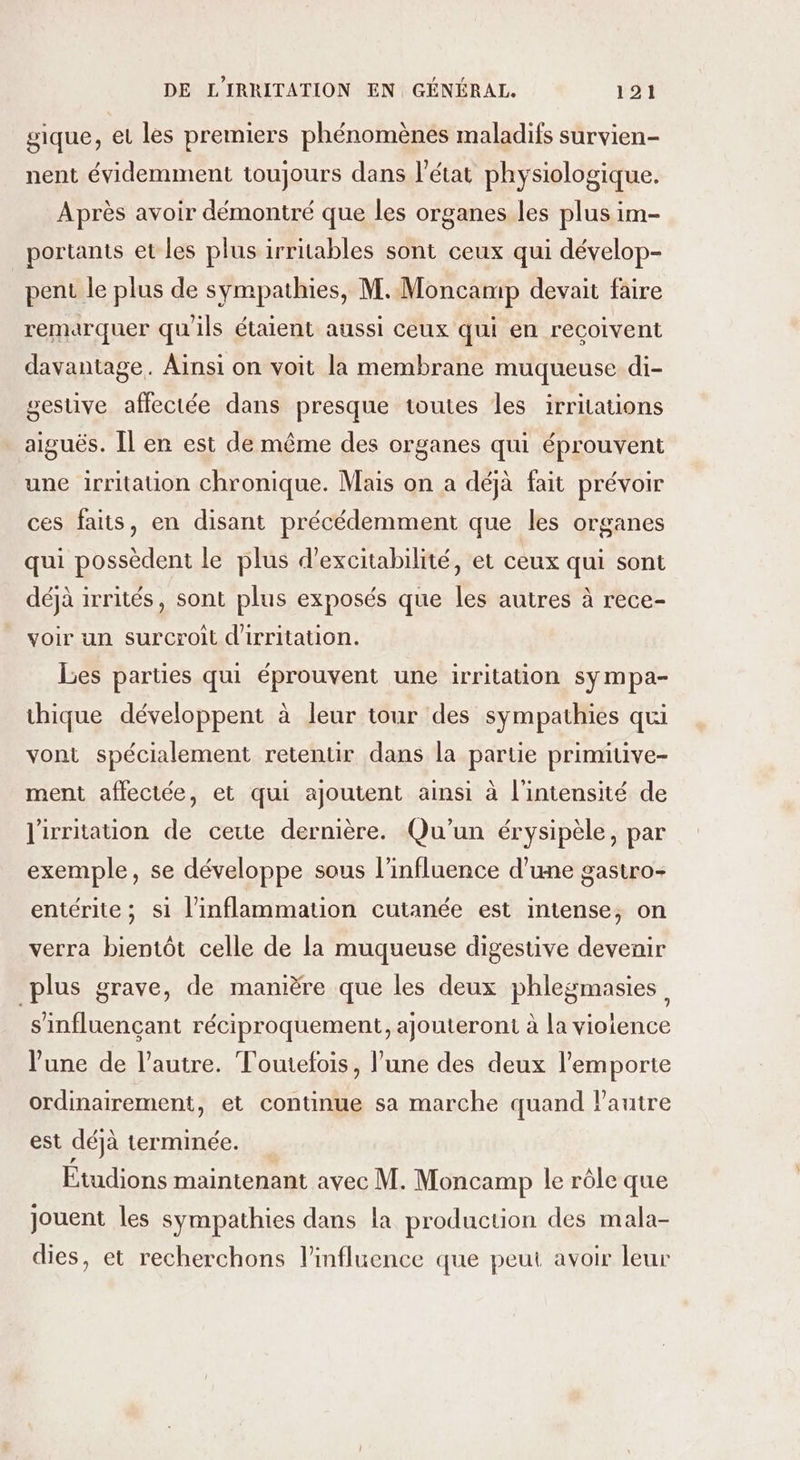 gique, et les premiers phénomènes maladifs survien- nent évidemment toujours dans l'état physiologique. Après avoir démontré que les organes les plus im- portants et les plus irritables sont ceux qui dévelop- pent le plus de sympathies, M. Moncamp devait faire remarquer qu'ils étaient aussi ceux qui en recoivent davantage. Aïnsi on voit la membrane muqueuse di- gestive affectée dans presque toutes les irritations aiguës. Îl en est de même des organes qui éprouvent une irritation chronique. Mais on a déjà fait prévoir ces faits, en disant précédemment que les organes qui possèdent le plus d’excitabilité, et ceux qui sont déjà irrités, sont plus exposés que les autres à rece- voir un surcroit d'irritation. Les parties qui éprouvent une irritation sy mpa- thique développent à leur tour des sympathies qui vont spécialement retentir dans la partie primiuve- ment affectée, et qui ajoutent ainsi à l'intensité de l'irritation de cette dernière. Qu'un érysipèle, par exemple, se développe sous l'influence d'une gastro- entérite ; si l’inflammation cutanée est intense, on verra bientôt celle de la muqueuse digestive devenir plus grave, de manière que les deux phlegmasies s'influençant réciproquement, ajouteront à la violence l’une de l’autre. Toutefois, l’une des deux l'emporte ordinairement, et continue sa marche quand lPautre est déjà terminée. Étudions maintenant avec M. Moncamp le rôle que jouent les sympathies dans la production des mala- dies, et recherchons l'influence que peut avoir leur