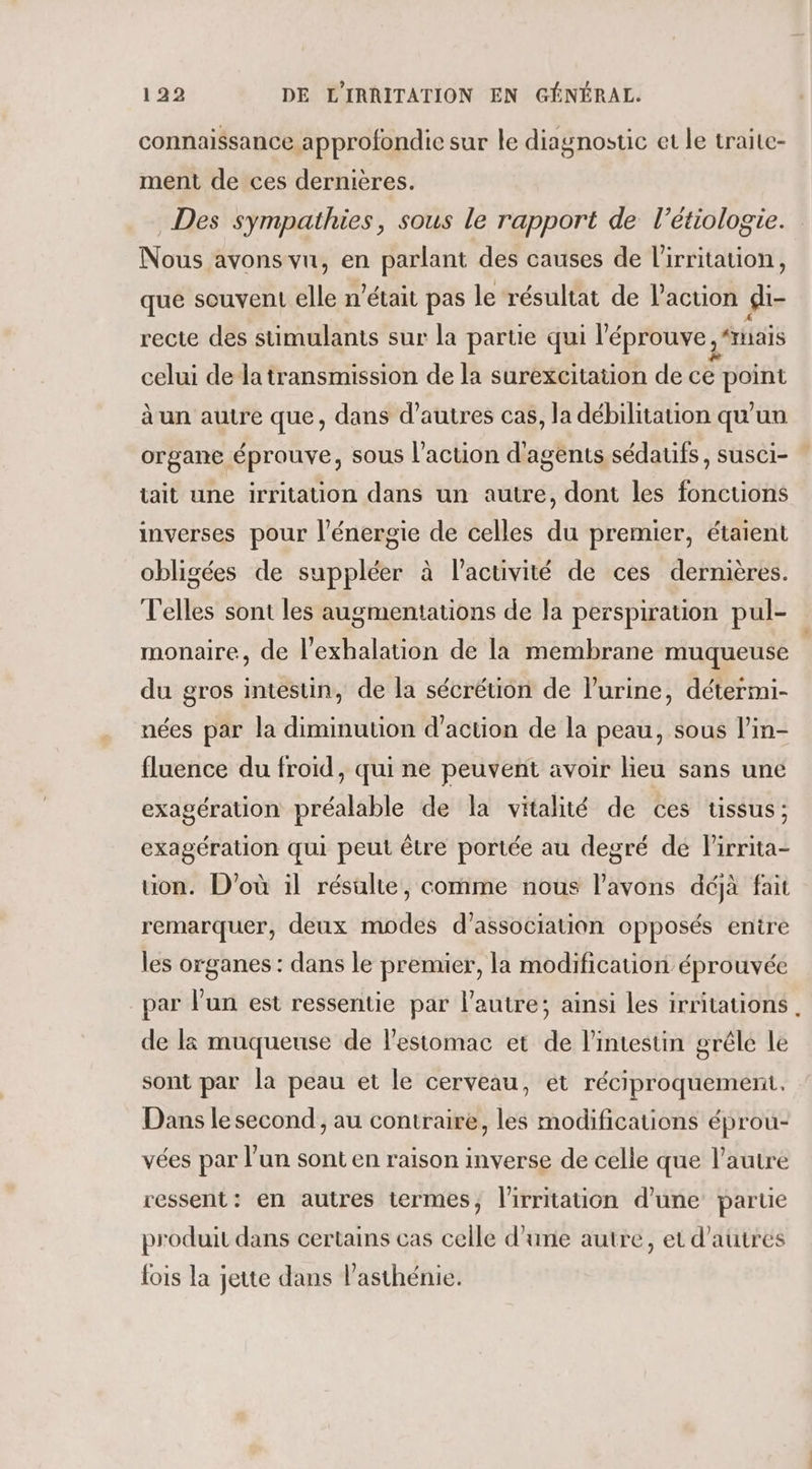 connaissance approfondie sur le diagnostic et le traite- ment de ces dernières. Des sympathies, sous le rapport de l’étiologie. Nous avons vu, en parlant des causes de l'irritation, que souvent elle n’était pas le résultat de l’action gi- recte des stimulants sur la partie qui l’'éprouve , “mais celui dela transmission de la surexcitation de ce point à un autre que, dans d’autres cas, la débilitation qu'un organe éprouve, sous l’action d'agents sédaufs, susci- tait une irritation dans un autre, dont les fonctions imverses pour l'énergie de celles du premier, étaient obligées de suppléer à l’activité de ces dernières. V'elles sont les augmentations de la perspiration pul- monaire, de l’exhalation de la membrane muqueuse du gros intestin, de la sécrétion de l'urine, détermi- nées par la diminution d'action de la peau, sous l’in- fluence du froid, qui ne peuvent avoir lieu sans une exagération préalable de la vitalité de ces tissus; exagération qui peut être portée au degré de lirrita- on. D'où il résulte, comme nous l'avons déjà fait remarquer, deux modes d'association opposés entre les organes : dans le premier, la modification éprouvée par lun est ressentie par l’autre; ainsi les irritations . de là muqueuse de l'estomac et de l'intestin grêle le sont par la peau et le cerveau, et réciproquement. Dans le second , au contraire, les modifications éprou- vées par l’un sont en raison inverse de celle que l’autre ressent: en autres termes, l'irritation d’une partie produit dans certains cas celle d’une autre, et d’autres fois la jette dans l’asthénie.