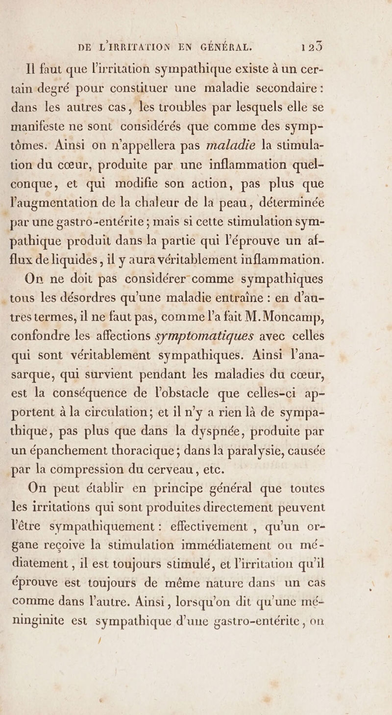 Il faut que l’'irritation sympathique existe à un cer- tain degré pour constituer une maladie secondaire : dans les autres cas, les troubles par lesquels elle se manifeste ne sont considérés que comme des symp- tômes. Ainsi on n'appellera pas maladie la stimula- tion du cœur, produite par une inflammation quel- conque, et qui modifie son action, pas plus que l'augmentation de la chaleur de la peau, déterminée | par une gastro-entérite ; mais si cette stimulation sÿm- pathique produit dans la partie qui l'éprouve un af- flux de liquides, il y aura véritablement inflammation. On ne doit pas considérer comme sympathiques . tous les désordres qu’une maladie entraîne : en d’au- tres termes, il ne faut pas, comme l’a fait M. Moncamp, confondre les affections symptomatiques avec celles qui sont véritablement sympathiques. Ainsi l’ana- sarque, qui survient pendant les maladies du cœur, est la conséquence de l'obstacle que celles-ci ap- portent à la circulation; et il n'y a rien là de sympa- thique, pas plus que dans la dyspnée, produite par _un épanchement thoracique ; dans la paralysie, causée par la compression du cerveau, etc. On peut établir en principe général que toutes les irritations qui sont produites directement peuvent l'être sympathiquement : effectivement , qu’un or- gane recoive la stimulation immédiatement ou mé- diatement , il est toujours stimulé, et l’irritauon qu'il éprouve est toujours de même nature dans un cas comme dans l’autre. Ainsi, lorsqu'on dit qu'une mé- ninginite est sympathique d’une gastro-entérite , on /