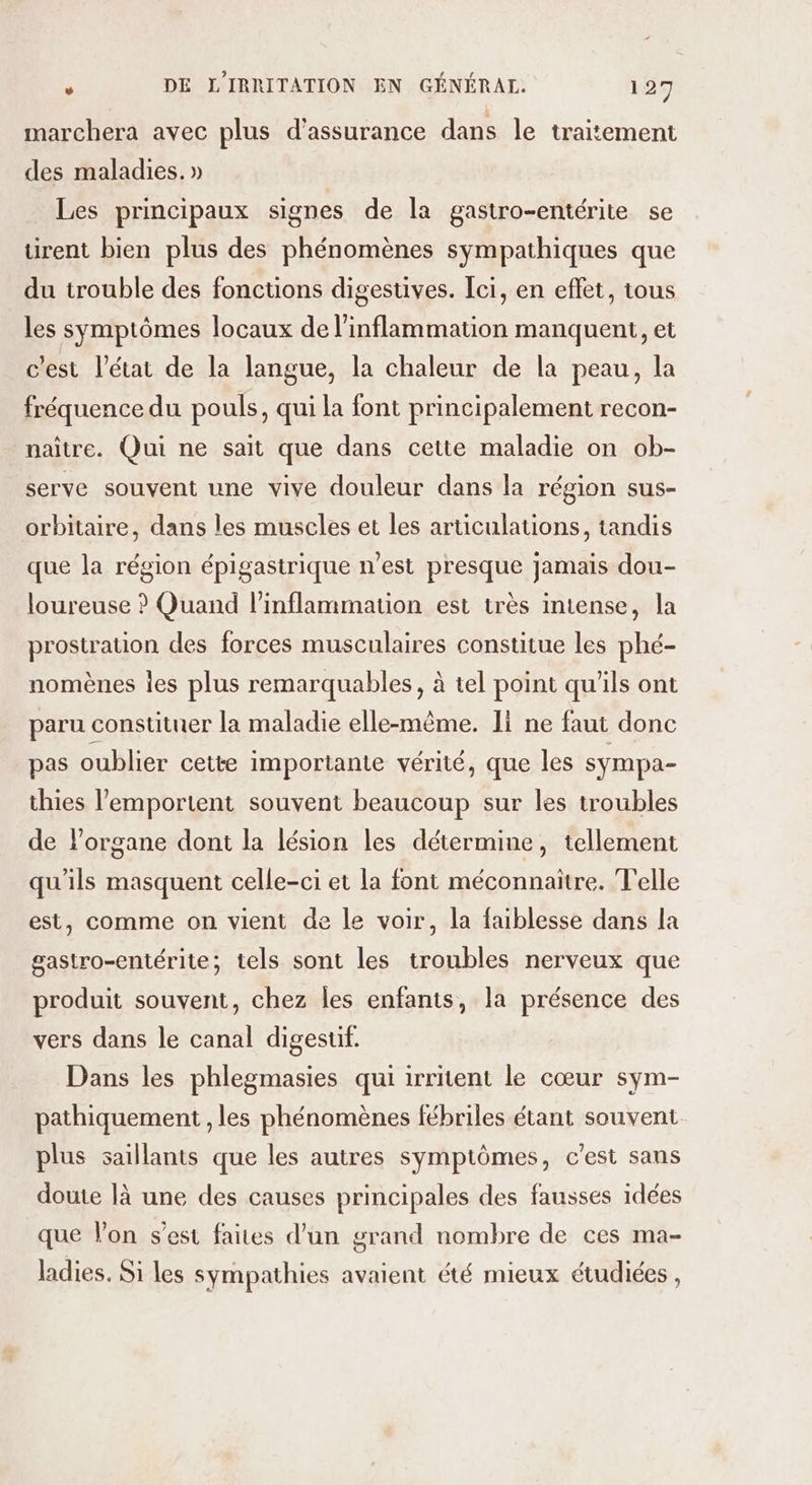 marchera avec plus d'assurance dans le traitement des maladies. » Les principaux signes de la gastro-entérite se ürent bien plus des phénomènes sympathiques que du trouble des fonctions digestives. Ici, en effet, tous les symptômes locaux de l’inflammation manquent, et c'est l’état de la langue, la chaleur de la peau, la fréquence du pouls, qui la font principalement recon- naître. Qui ne sait que dans cette maladie on ob- serve souvent une vive douleur dans la région sus- orbitaire, dans les muscles et les articulations, tandis que la région épigastrique n’est presque jamais dou- loureuse ? Quand l’inflammation est très intense, la prostration des forces musculaires constitue les phé- nomènes les plus remarquables, à tel point qu'ils ont paru constituer la maladie elle-même. I ne faut donc pas oublier cette importante vérité, que les sympa- thies l’emportent souvent beaucoup sur les troubles de l’organe dont la lésion les détermine, tellement qu'ils masquent celle-ci et la font méconnaitre. Telle est, comme on vient de le voir, la faiblesse dans la gastro-entérite; tels sont les troubles nerveux que produit souvent, chez les enfants, la présence des vers dans le canal digestif. Dans les phlegmasies qui irritent le cœur sym- pathiquement , les phénomènes fébriles étant souvent. plus saillants que les autres symptômes, c'est sans doute là une des causes principales des fausses idées que l’on s’est faites d’un grand nombre de ces ma- ladies. Si les sympathies avaient été mieux étudiées ,