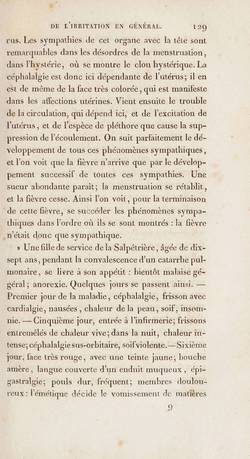 rus. Les sympathies de cet organe avec la tête sont remarquables dans les désordres de la menstruation, dans l'hystérie, où se montre le clou hystérique. La céphalalgie est donc ici dépendante de l'utérus; il en est de même de la face très colorée, qui est manifeste dans les affections utérines. Vient ensuite le trouble de la circulation, qui dépend ici, et de l'excitation de l'utérus, et de l'espèce de pléthore que cause la sup- pression de l'écoulement. On suit parfaitement le dé- veloppement de tous ces phénomènes sympathiques, et l'on voit que la fièvre n'arrive que par le dévelop- pement successif de toutes ces sympathies. Une sueur abondante parait; la menstruation se rétablit, et la fièvre cesse. Ainsi l’on voit, pour la terminaison de cette fièvre, se succéder les phénomènes sympa- thiques dans l’ordre où ils se sont montrés : la fièvre n'était donc que sympathique. » Une fille de service de la Salpétrière, âgée de dix- sept ans, pendant la convalescence d’un catarrhe pul- monaire, se livre à son appétit : bientôt malaise gé- géral; anorexie. Quelques jours se passent ainsi. — Premier jour de la maladie, céphalalgie, frisson avec cardialgie, nausées , chaleur de la peau, soif, insom- nie. — Cinquième jour, entrée à l’infirmerie; frissons entremêlés de chaleur vive; dans la nuit, chaleur in- tense; céphalalgiesus-orbitaire, soif violente. — Sixième jour, face très rouge, avec une teinte jaune; bouche amère, langue couverte d’un enduit muqueux, épi- gastralgie;, pouls dur, fréquent; membres doulou- reux : l’émétique décide le vomissement de matières 3,