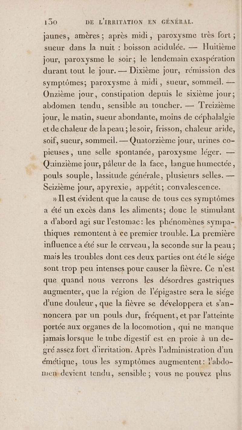 jaunes, amères ; après midi, paroxysme très fort ; sueur dans la nuit : boisson acidulée. — Huitième jour, paroxysme le soir; le lendemain exaspération durant tout le jour. — Dixième jour, rémission des symptômes; paroxysme à midi, sueur, sommeil. — Onzième jour, constipation depuis le sixième jour; abdomen tendu, sensible au toucher. — Treizième jour, le matin, sueur abondante, moins de céphalalgie et de chaleur de la peau ; le soir, frisson, chaleur aride, soif, sueur, sommeil. — Quatorzième jour, urines co- pieuses, une selle spontanée, paroxysme léger. — Quinzième jour, pâleur de la face, langue humectée, pouls souple, lassitude générale, plusieurs selles. — Seizième jour, apyrexie, appétit; convalescence. » IL est évident que la cause de tous ces symptômes a été un excès dans les aliments; donc le stimulant a d'abord agi sur l'estomac: les phénomènes sympa- thiques remontent à ce premier trouble. La première influence a été sur le cerveau, la seconde sur la peau ; mais les troubles dont ces deux parties ont été le siége sont trop peu intenses pour causer la fièvre. Ce n'est que quand nous verrons les désordres gastriques augmenter, que la région de l’épigastre sera le siége d’une douleur , que la fièvre se développera et s’an- noncera par un pouls dur, fréquent, et par l'atteinte portée aux organes de la locomotion, qui ne manque jamais lorsque le tube digestif est en proie à un de- sré assez fort d'irritation. Après l'administration d’un émétique, tous les symptômes augmentent: abdo- mem devient tendu, sensible ; vous ne pouvez plus