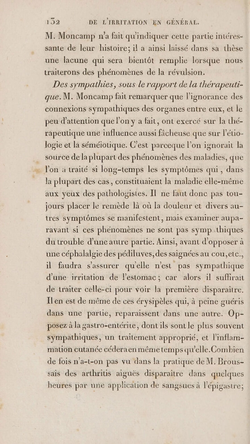 M. Moncamp n'a fait qu'indiquer ceue partie intéres- sante de leur histoire; il a ainsi laissé dans sa thèse une lacune qui sera bientôt remplie lorsque nous traiterons des phénomènes de la révulsion. Des sympathies, sous le rapport de la thérapeuti- que. M. Moncamp fait remarquer que l'ignorance des connexions sympathiques des organes entre eux, et le peu d'attention que l'on y a fait, ont exercé sur la thé- rapeutique une influence aussi fâcheuse que sur l’éuio- logie et la séméiotique. C’est parceque l’on ignorait la source de la plupart des phénomènes des maladies, que l'on à traité si long-temps les symptômes qui, dans la plupart des cas, constituaient la maladie elle-même aux yeux des pathologistes. Il ne faut donc pas tou- jours placer le remède là où la douleur et divers au- tres symptômes se manifestent, mais examiner aupa- ravant si ces phénomènes ne sont pas symp thiques du trouble d’une autre partie. Ainsi, avant d’opposer à une céphalalgie des pédiluves, des saignées au cou,eic., il faudra s'assurer qu'elle n'est pas sympathique d'une irritation de l'estomac; car alors il suflrait de traiter celle-ci pour voir la première disparaître. Îlen est de même de ces érysipèles qui, à peine guéris dans une parue, reparaissent dans une autre. Op- posez à la gastro-entérite, dont ils sont le plus souvent sympathiques, un traitement approprié, et l’inflam- mation cutanée céderaen même temps qu’elle.Combien de fois n'a-t-on pas vu dans la pratique de M. Brous- sais des arthritis aiguës disparaitre dans quelques heures par une application de sangsues à l'épigastre;