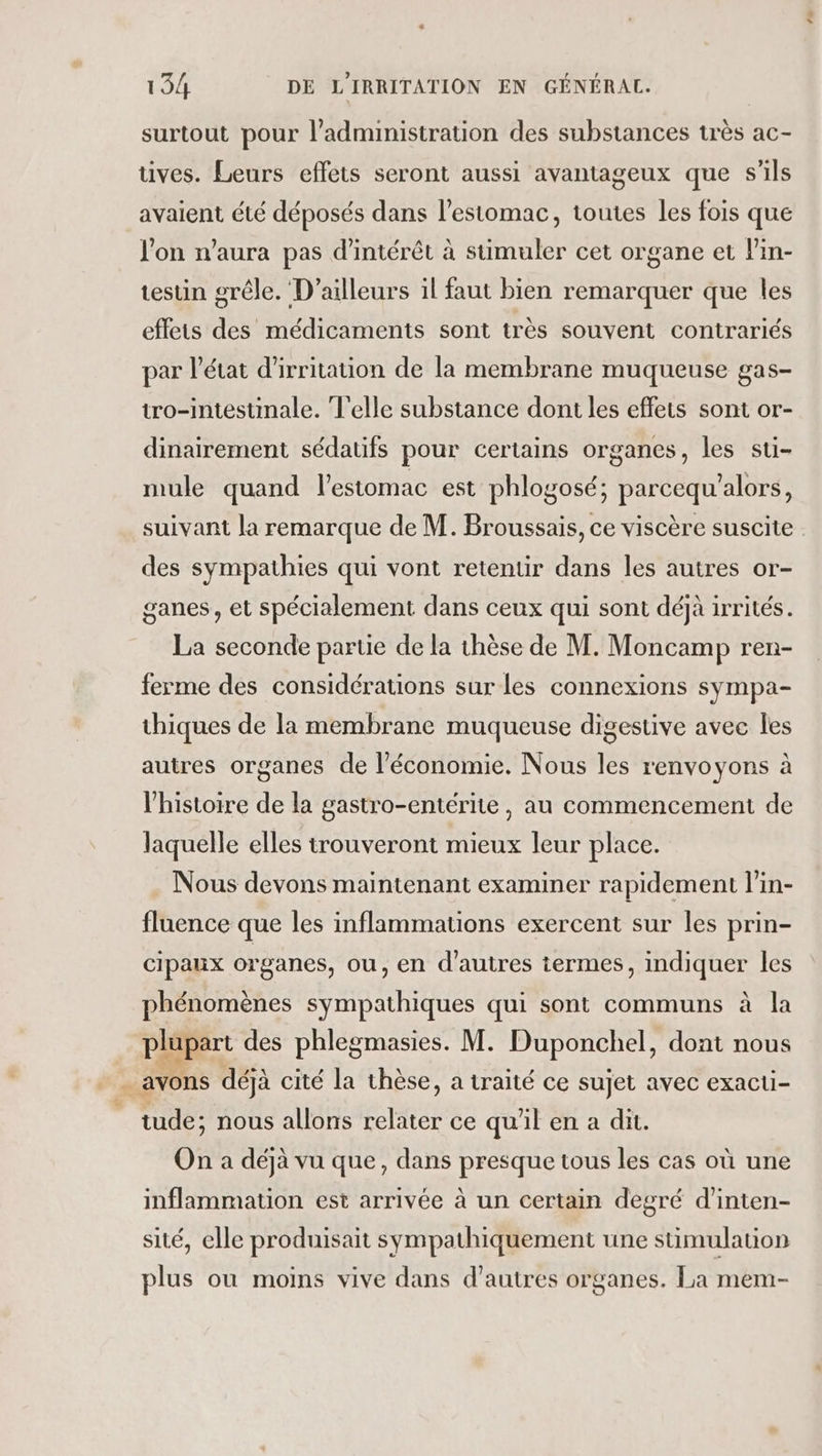 surtout pour l’administration des substances très ac- tives. Leurs effets seront aussi avantageux que s'ils avaient été déposés dans l'estomac, toutes les fois que l'on n'aura pas d'intérêt à stimuler cet organe et l'in- testin grêle. D'ailleurs il faut bien remarquer que les effets des médicaments sont très souvent contrariés par l’état d'irritation de la membrane muqueuse gas- tro-intestimale. Telle substance dont les effets sont or- dinairement sédatifs pour certains organes, les stu- mule quand l'estomac est phlogosé; parcequ'alors, des sympathies qui vont retentir dans les autres or- ganes , et spécialement dans ceux qui sont déjà irrités. La seconde partie de la thèse de M. Moncamp ren- ferme des considérations sur les connexions sympa- thiques de la membrane muqueuse digestive avec les autres organes de l’économie. Nous les renvoyons à l'histoire de la gastro-entérite , au commencement de laquelle elles trouveront mieux leur place. Nous devons maintenant examiner rapidement l'in- fluence que les inflammations exercent sur les prin- cipaux organes, ou, en d'autres termes, indiquer les phénomènes sympathiques qui sont communs à la plupart des phlegmasies. M. Duponchel, dont nous … avons déjà cité la thèse, a traité ce sujet avec exacti- _ tude; nous allons bte ce qu'il en a dit. On a déjà vu que, dans presque tous les cas où une inflammation est arrivée à un certain degré d’inten- sité, elle produisait sympathiquement une stimulation plus ou moins vive dans d’autres organes. La mem- LE